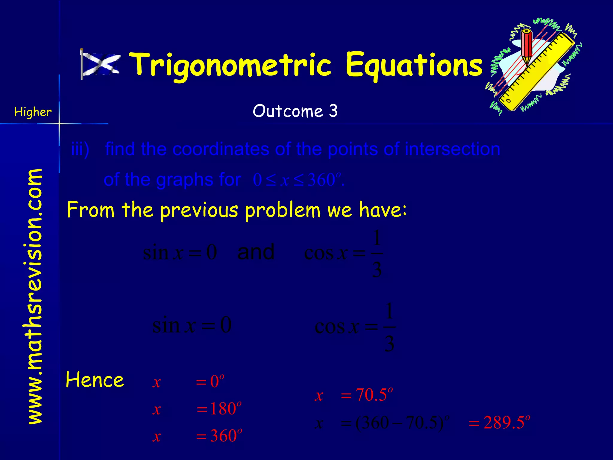 Trigonometric Equations
Outcome 3

Higher

www.mathsrevision.com

iii) find the coordinates of the points of intersection
of the graphs for 0 ≤ x ≤ 360o.

From the previous problem we have:

sin x = 0 and

sin x = 0
Hence

x

= 0o

x

= 180o

x

= 360o

1
cos x =
3

1
cos x =
3
x = 70.5o
x = (360 − 70.5)o

= 289.5o

 