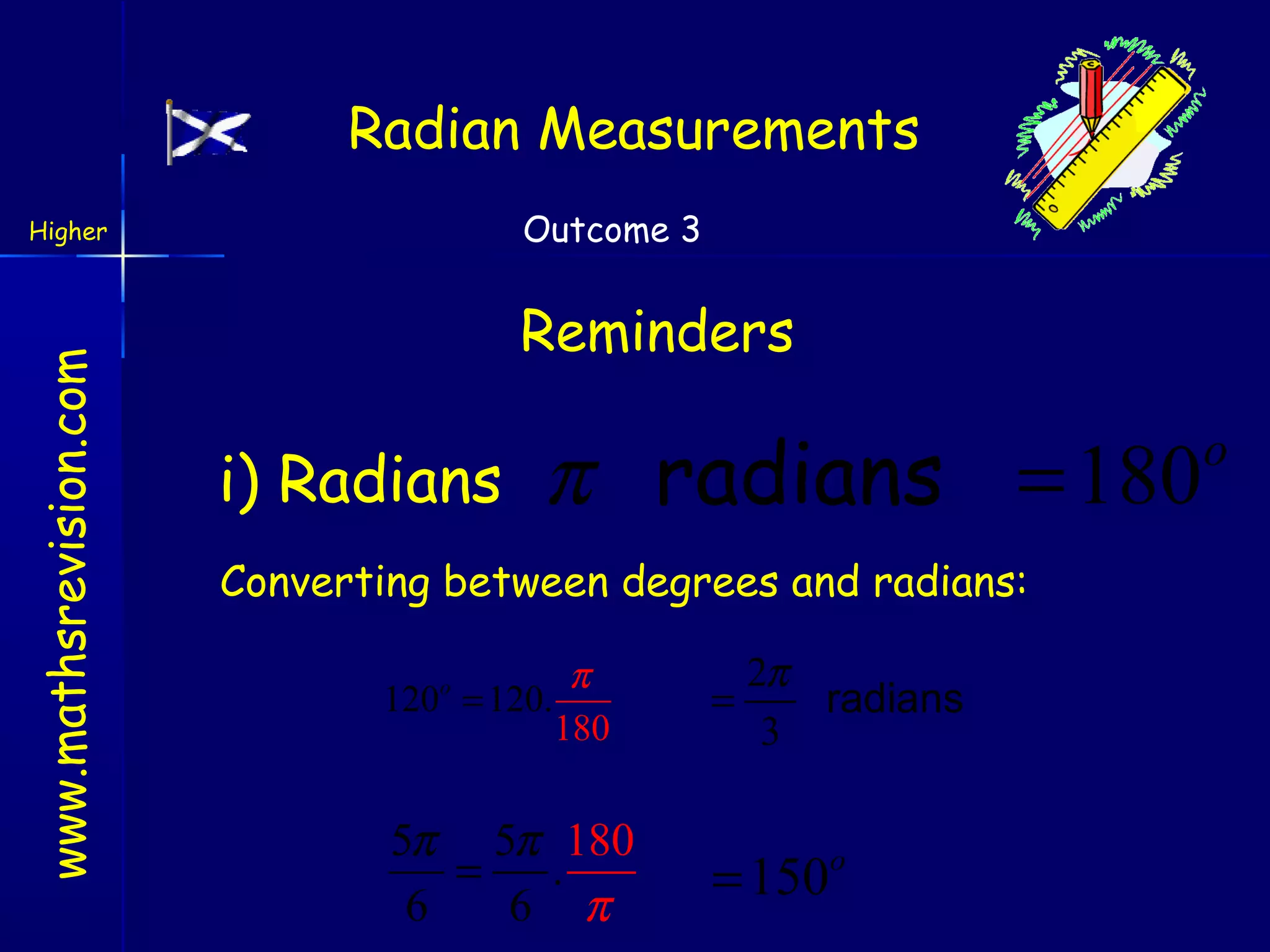 Radian Measurements
Outcome 3

www.mathsrevision.com

Higher

Reminders

i) Radians

π radians = 180

Converting between degrees and radians:
120o = 120.

π
18 0

5π 5π 180
=
.
6
6 π

2π
=
radians
3

= 150o

o

 