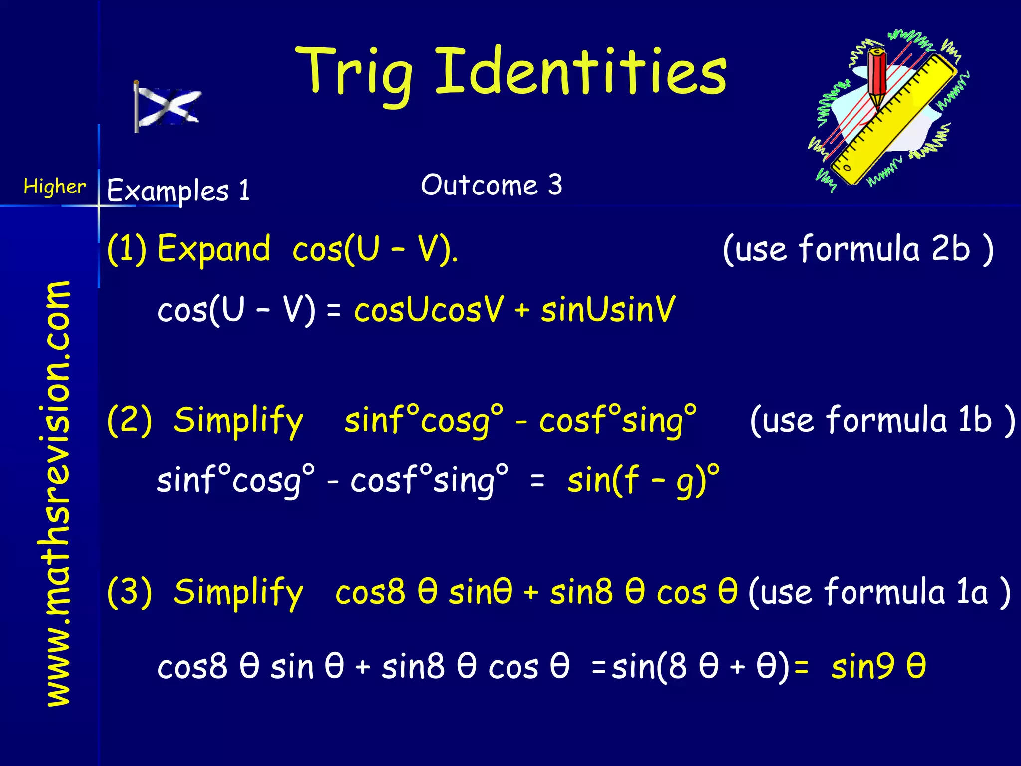 Trig Identities
Higher

Examples 1

Outcome 3

www.mathsrevision.com

(1) Expand cos(U – V).

(use formula 2b )

cos(U – V) = cosUcosV + sinUsinV
(2) Simplify

sinf°cosg° - cosf°sing°

(use formula 1b )

sinf°cosg° - cosf°sing° = sin(f – g)°
(3) Simplify cos8 θ sinθ + sin8 θ cos θ (use formula 1a )
cos8 θ sin θ + sin8 θ cos θ = sin(8 θ + θ) = sin9 θ

 