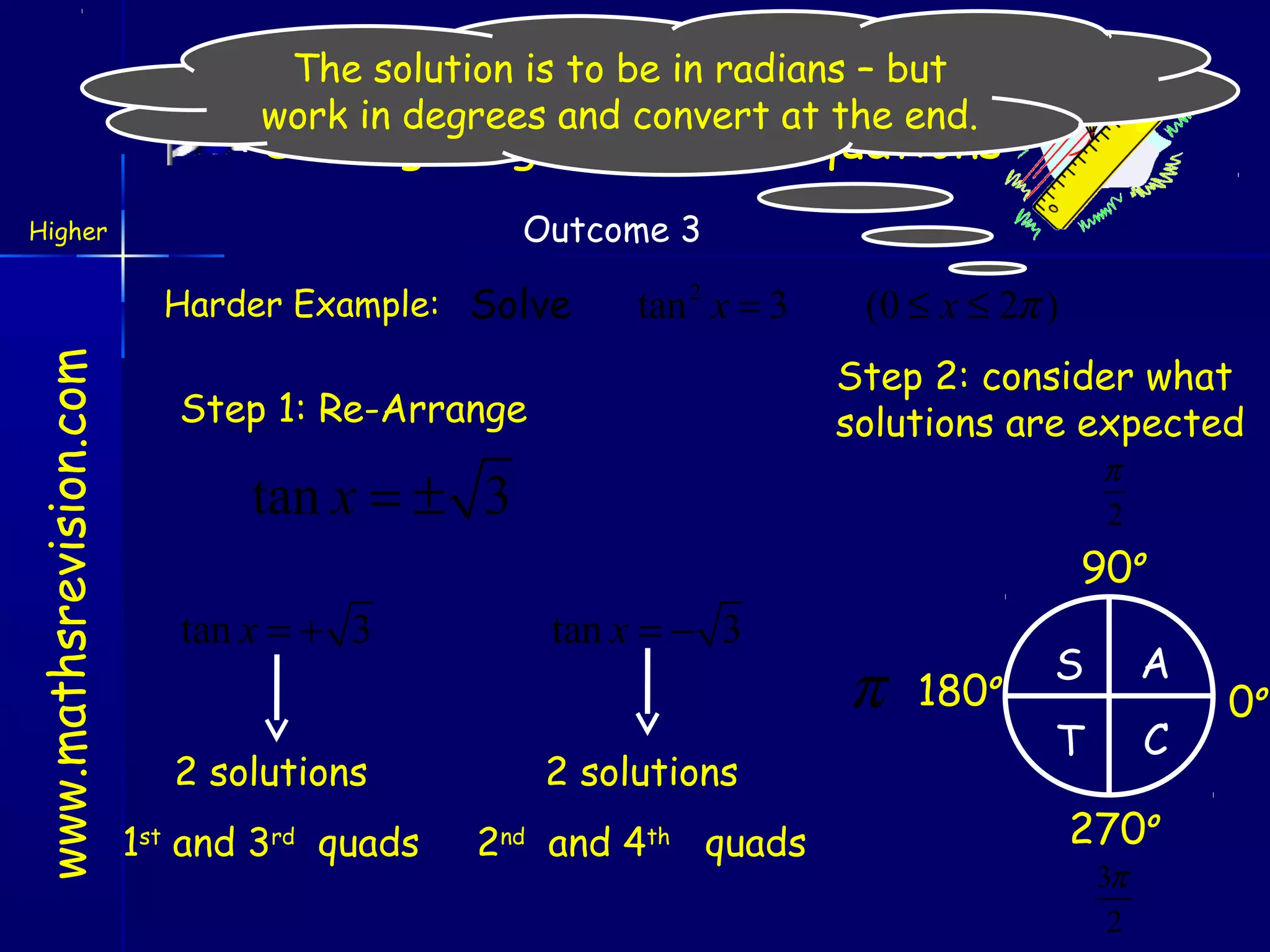 The solution is to be in radians – but
work in degrees and convert at the end.

Solving Trigonometric Equations
Outcome 3

Higher

www.mathsrevision.com

Harder Example: Solve

tan 2 x = 3

(0 ≤ x ≤ 2π )
Step 2: consider what
solutions are expected

Step 1: Re-Arrange

π
2

tan x = ± 3

90o
tan x = + 3

tan x = − 3

2 solutions
1 and 3
st

rd

quads

2 solutions
2

nd

and 4

th

quads

π

180

o

S

A

T

C

270o
3π
2

0o

 