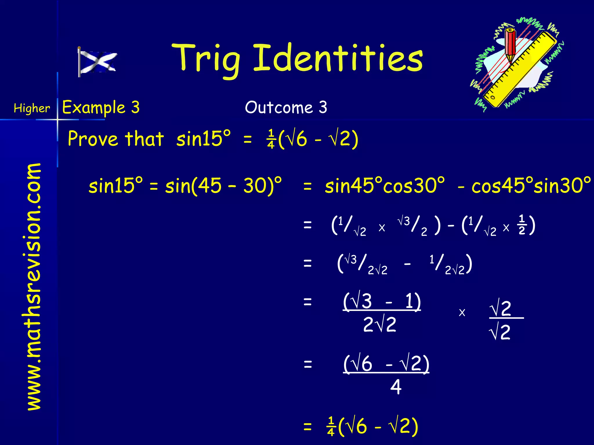 Trig Identities
Higher

Example 3

Outcome 3

www.mathsrevision.com

Prove that sin15° = ¼(√6 - √2)
sin15° = sin(45 – 30)°

= sin45°cos30° - cos45°sin30°
= (1/√2
=

X

√3

/2 ) - (1/√2 X ½)

(√3/2√2 -

1

=

(√3 - 1)
2√2

=

(√6 - √2)
4

= ¼(√6 - √2)

/2√2)
X

√2
√2

 