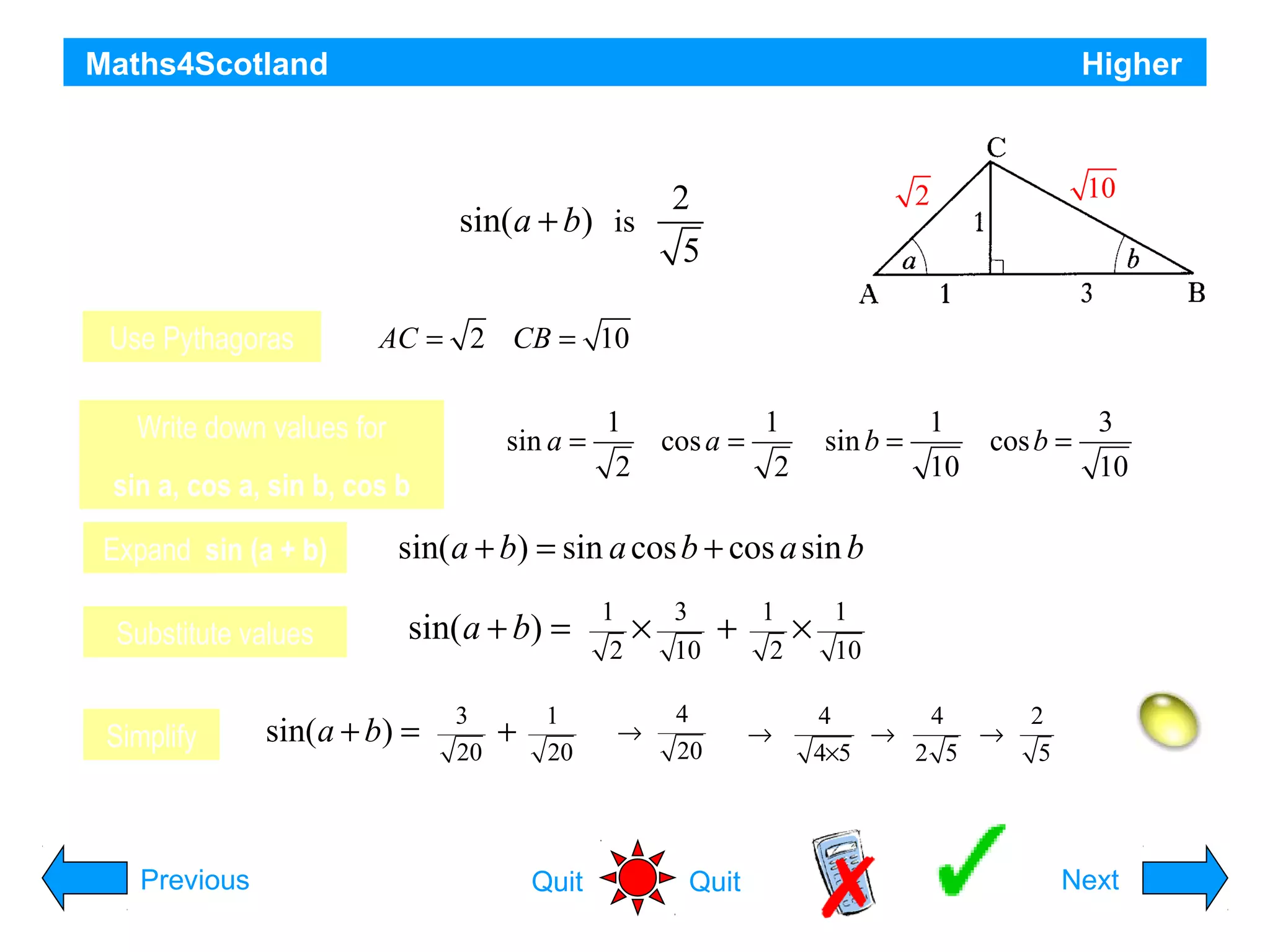 Maths4Scotland

Higher

In triangle ABC show that the exact value of

sin(a + b) is
Use Pythagoras

sin a =

sin a, cos a, sin b, cos b

Substitute values
Simplify

Previous

10

2

AC = 2 CB = 10

Write down values for

Expand sin (a + b)

2
5

1
2

cos a =

1
2

sin b =

1
10

cos b =

3
10

sin( a + b) = sin a cos b + cos a sin b

sin( a + b) =

sin(a + b) =

3
20

+

1
20

Quit

1
2

×

→

3
10

+

4
20

Quit

1
2
→

×

1
10
4
4
→
→
4×5
2 5

2
5

Hint
Next

 