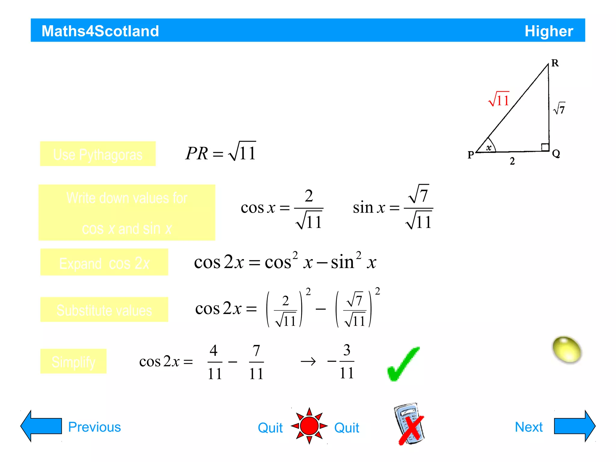 Maths4Scotland

Higher

Using triangle PQR, as shown, find the
11

exact value of cos 2x
Use Pythagoras

PR = 11

Write down values for

cos x and sin x

2
cos x =
11

7
sin x =
11

Expand cos 2x

cos 2 x = cos 2 x − sin 2 x

Substitute values

( ) −( )

Simplify

Previous

2
11

cos 2x =

4
7
cos 2 x =
−
11
11
Quit

2

7
11

→ −

2

3
11

Quit

Hint
Next

 