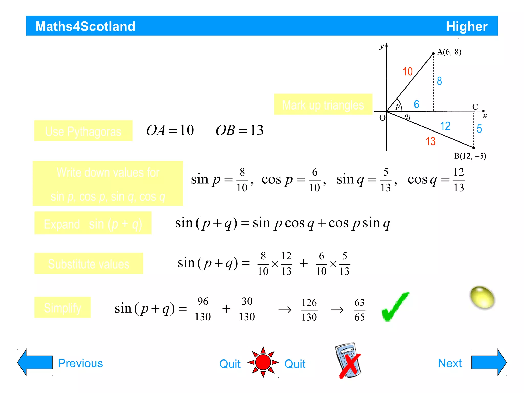 Maths4Scotland

Higher

On the co-ordinate diagram shown, A is the point (6, 8) and

10

B is the point (12, -5). Angle AOC = p and angle COB = q
Mark up triangles
Find the exact value of sin (p + q).
OA = 10 OB = 13
Use Pythagoras
Write down values for

sin p =

sin p, cos p, sin q, cos q
Expand sin (p + q)
Substitute values
Simplify

Previous

8
,
10

cos p =

6
,
10

sin q =

8
6
12

5

13
5
,
13

cos q =

12
13

sin ( p + q ) = sin p cos q + cos p sin q
sin ( p + q) =

sin ( p + q) =

96
130

+

30
130

Quit

8 12
×
10 13

→

+

6
5
×
10 13

126
130

Quit

→

63
65

Hint
Next

 
