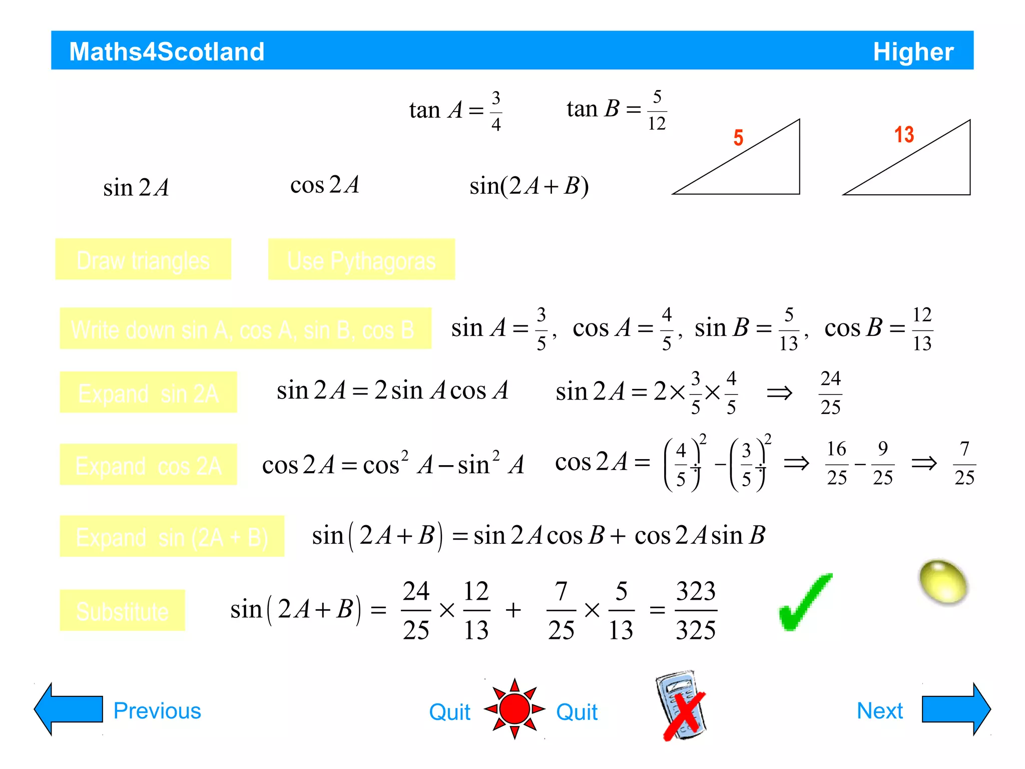 Maths4Scotland

Higher

A and B are acute angles such that tan A =

3
4

Draw triangles

Use Pythagoras

Write down sin A, cos A, sin B, cos B

sin A =

sin 2 A = 2sin A cos A

Expand cos 2A

cos 2 A = cos A − sin A
2

Expand sin (2A + B)

13

3

A

5

B
4

12

Hypotenuses are 5 and 13 respectively

Expand sin 2A

Previous

5

Find the exact value of
cos 2A b)
sin(2 A + B)
c)

sin 2A a)

Substitute

5

and tan B = 12 .

2

3
,
5

cos A =

4
,
5

sin B =
3
5

sin 2 A = 2 × ×
cos 2A =

2

4
5

5
,
13

⇒
2

4
 3
 ÷ − ÷
5
5

⇒

cos B =

12
13

24
25
16
9
−
25 25

⇒

7
25

sin ( 2 A + B ) = sin 2 A cos B + cos 2 A sin B

sin ( 2 A + B ) =

24 12
7
5
323
×
+
×
=
25 13
25 13 325
Quit

Quit

Hint
Next

 