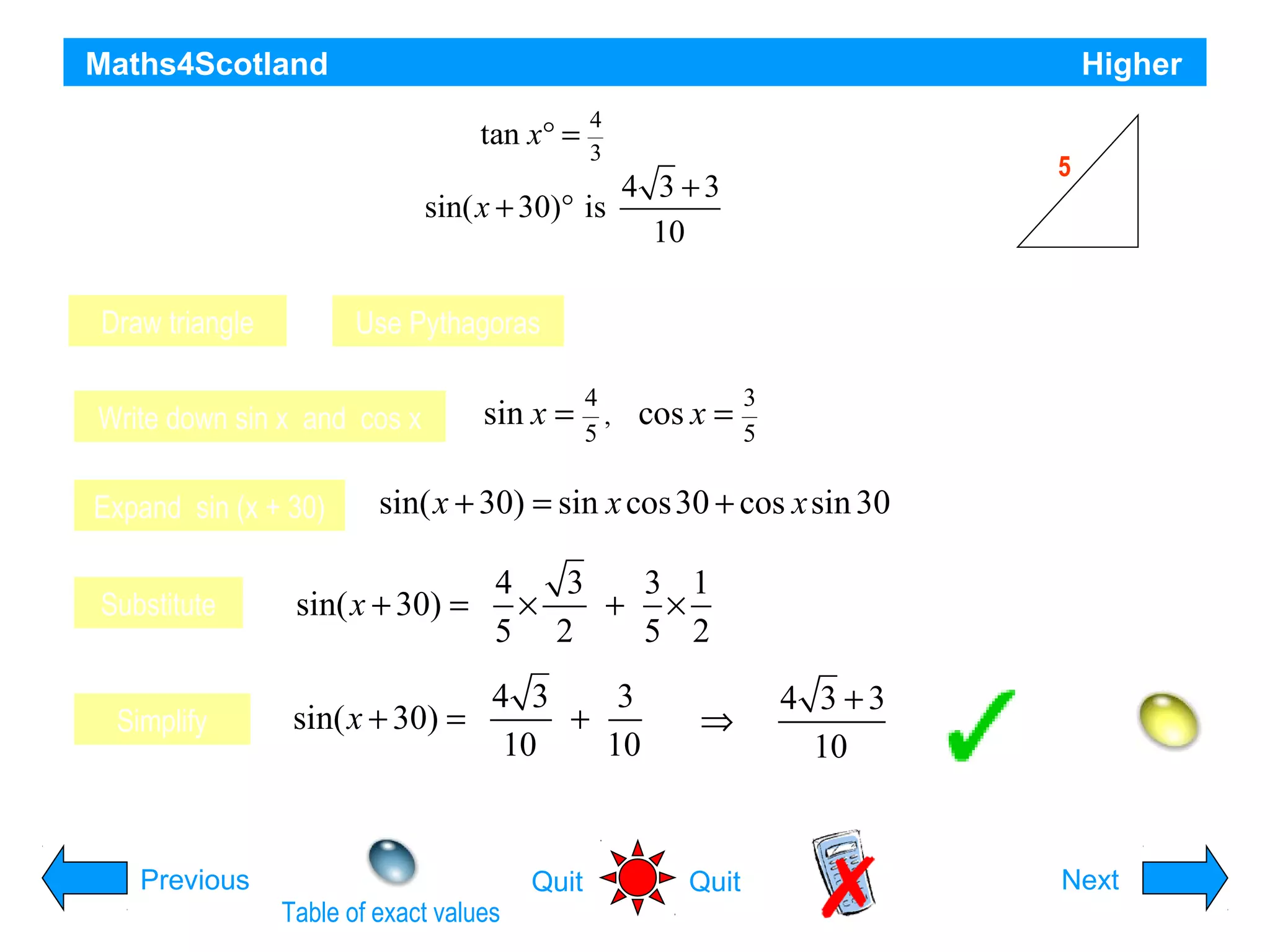 Maths4Scotland

Higher

tan x°
If x° is an acute angle such that =

4
3

5

4 3 +3
sin( x + 30)° is
show that the exact value of
10

4

x
3

Draw triangle

Use Pythagoras

Write down sin x and cos x
Expand sin (x + 30)

sin x =

Hypotenuse is 5
4
,
5

cos x =

3
5

sin( x + 30) = sin x cos 30 + cos x sin 30

Substitute

sin( x + 30) =

4
3
3 1
×
+ ×
5 2
5 2

Simplify

sin( x + 30) =

4 3
3
+
10
10

⇒

4 3 +3
10
Hint

Previous
Table of exact values

Quit

Quit

Next

 