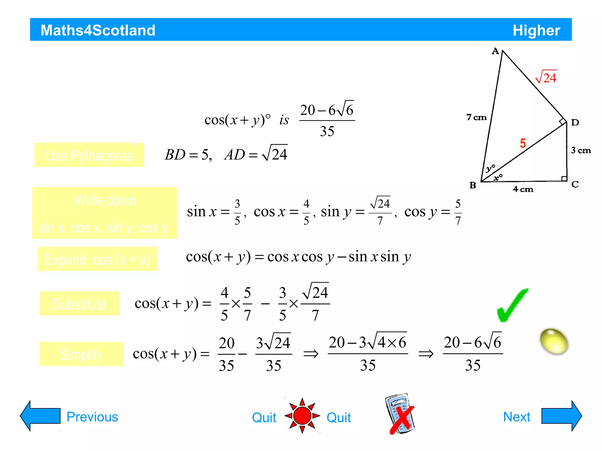 Maths4Scotland

Higher

The diagram shows two right angled triangles
24

ABD and BCD with AB = 7 cm, BC = 4 cm and CD = 3 cm.
Angle DBC = x° and angleyABD is 20 − 6 6
cos( x + )° is y°.
35
Show that the exact value of
BD = 5, AD = 24
Use Pythagoras
Write down
sin x, cos x, sin y, cos y.
Expand cos (x + y)

sin x =

3
,
5

cos x =

4
,
5

sin y =

5

24
,
7

cos y =

5
7

cos( x + y ) = cos x cos y − sin x sin y

Substitute

cos( x + y ) =

4 5
3
24
× − ×
5 7
5
7

Simplify

cos( x + y ) =

20 − 3 4 × 6
20 − 6 6
20 3 24
⇒
⇒
−
35
35
35
35

Previous

Quit

Quit

Hint
Next

 