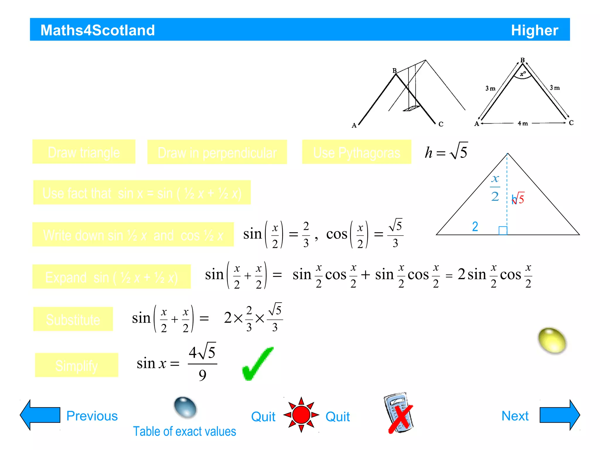 Maths4Scotland

Higher

The framework of a child’s swing has dimensions
as shown in the diagram. Find the exact value of sin x°
Draw triangle

Use Pythagoras

Draw in perpendicular

h= 5
3

Use fact that sin x = sin ( ½ x + ½ x)

sin

Write down sin ½ x and cos ½ x

sin

Expand sin ( ½ x + ½ x)
Substitute
Simplify

sin

(

x x
+
2 2

sin x =

)=

(

x
x
2 h5

x x
+
2 2
2
3

( ) = , cos ( ) =
) = sin cos + sin

2× ×

x
2

2
3

x
2

x
2

x
2

5
3
x
x
cos =
2
2

3

2
4
x
2

2sin cos

x
2

5
3

4 5
9

Previous
Table of exact values

Hint
Quit

Quit

Next

 