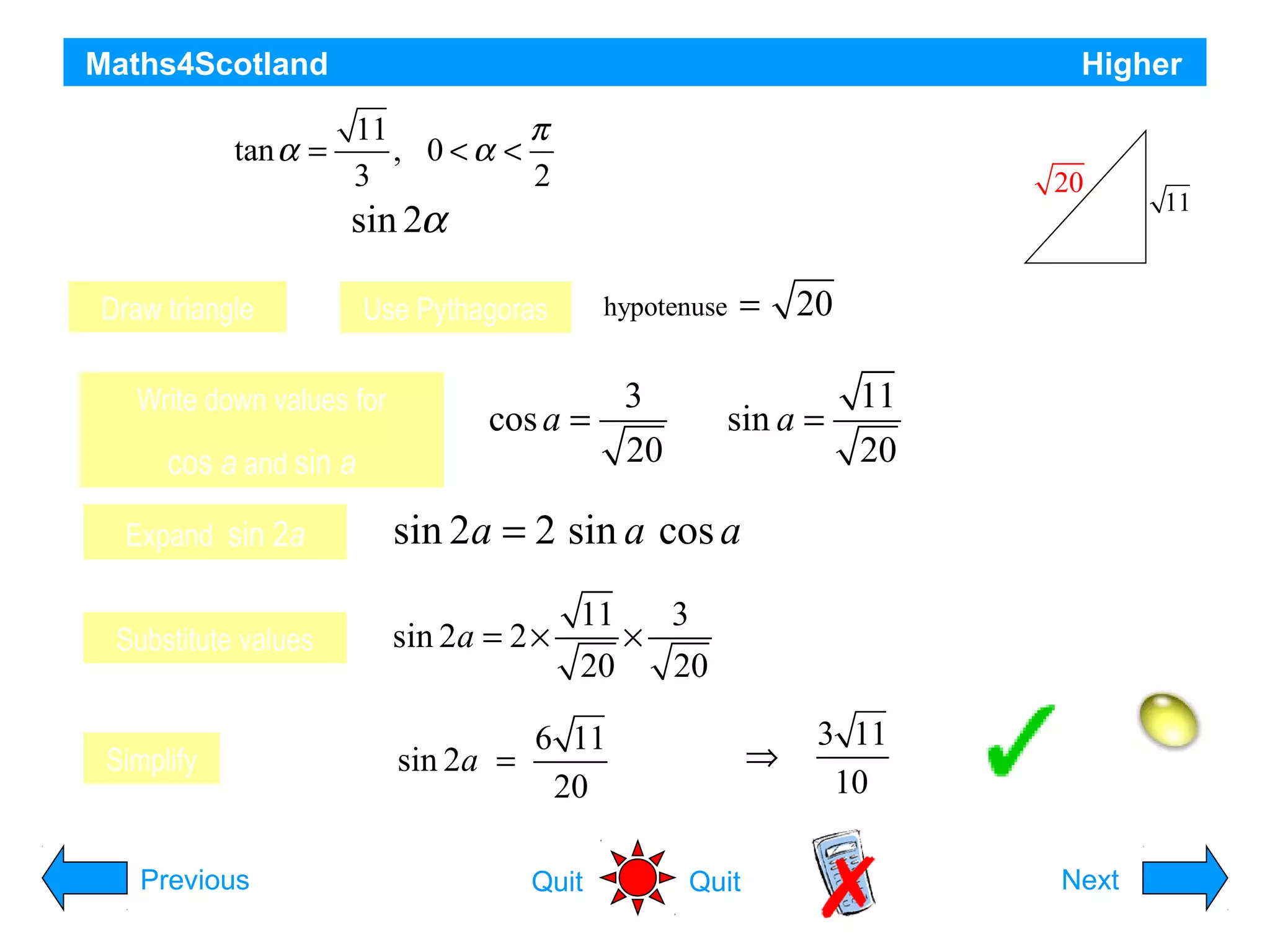 Maths4Scotland

Higher

11
π
, 0<α <
3
2
sin 2α
find the exact value of

tan
Given that α =

Draw triangle

11

a

Use Pythagoras

Write down values for

cos a and sin a

20

hypotenuse

3
cos a =
20

= 20

3

11
sin a =
20

Expand sin 2a

sin 2a = 2 sin a cos a

Substitute values

sin 2a = 2 ×

Simplify

Previous

11
3
×
20
20

6 11
sin 2a =
20
Quit

⇒

Quit

3 11
10

Hint
Next

 