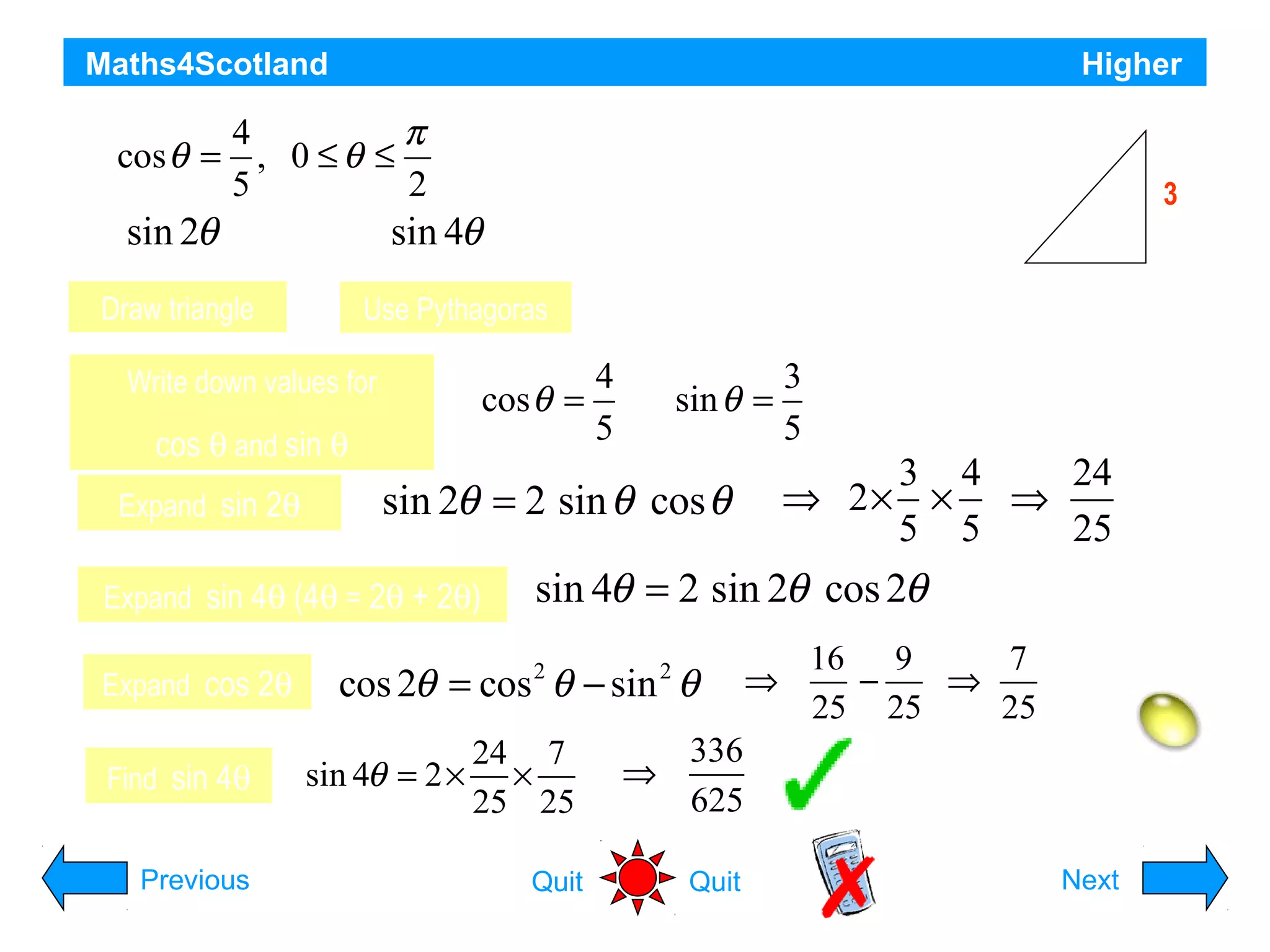 Maths4Scotland
If cos θ =

Higher

4
π
, 0 ≤θ ≤
5
2

sin 2θ a)

find the exact value of

sin 4θb)

Draw triangle

cos θ =

cos θ and sin θ

Expand cos 2θ
Find sin 4θ
Previous

Opposite side = 3

4
5

sin θ =

sin 2θ = 2 sin θ cos θ

Expand sin 4θ (4θ = 2θ + 2θ)

4

3
5

3 4
24
⇒ 2× × ⇒
5 5
25

sin 4θ = 2 sin 2θ cos 2θ

cos 2θ = cos θ − sin θ
2

sin 4θ = 2 ×

3

θ

Use Pythagoras

Write down values for

Expand sin 2θ

5

24 7
×
25 25
Quit

2

⇒

16 9
7
⇒
−
⇒
25 25
25

336
625
Quit

Hint
Next

 