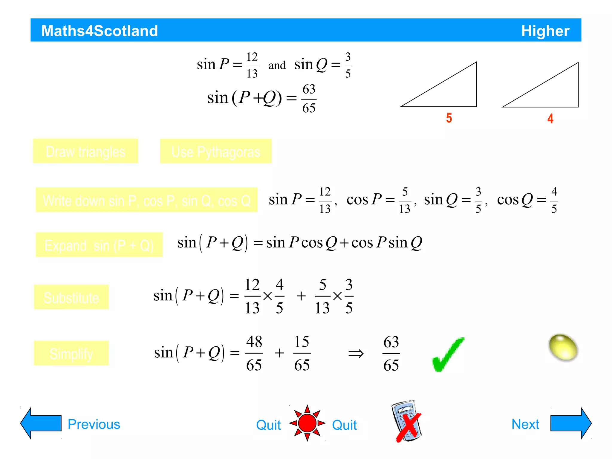 Maths4Scotland

Higher

For acute angles sin P =
P and Q

12
and
13

sin Q =

3
5

13

63
sin ( P +Q) =
65
Show that the exact value of

Draw triangles

Use Pythagoras

Write down sin P, cos P, sin Q, cos Q
Expand sin (P + Q)

5

12

P

3

Q

5

4

Adjacent sides are 5 and 4 respectively

sin P =

12
,
13

cos P =

5
,
13

sin Q =

3
,
5

cos Q =

4
5

sin ( P + Q ) = sin P cos Q + cos P sin Q

Substitute

sin ( P + Q ) =

12 4
5 3
× +
×
13 5
13 5

Simplify

sin ( P + Q ) =

48
15
+
65
65

Previous

Quit

⇒

Quit

63
65

Hint
Next

 