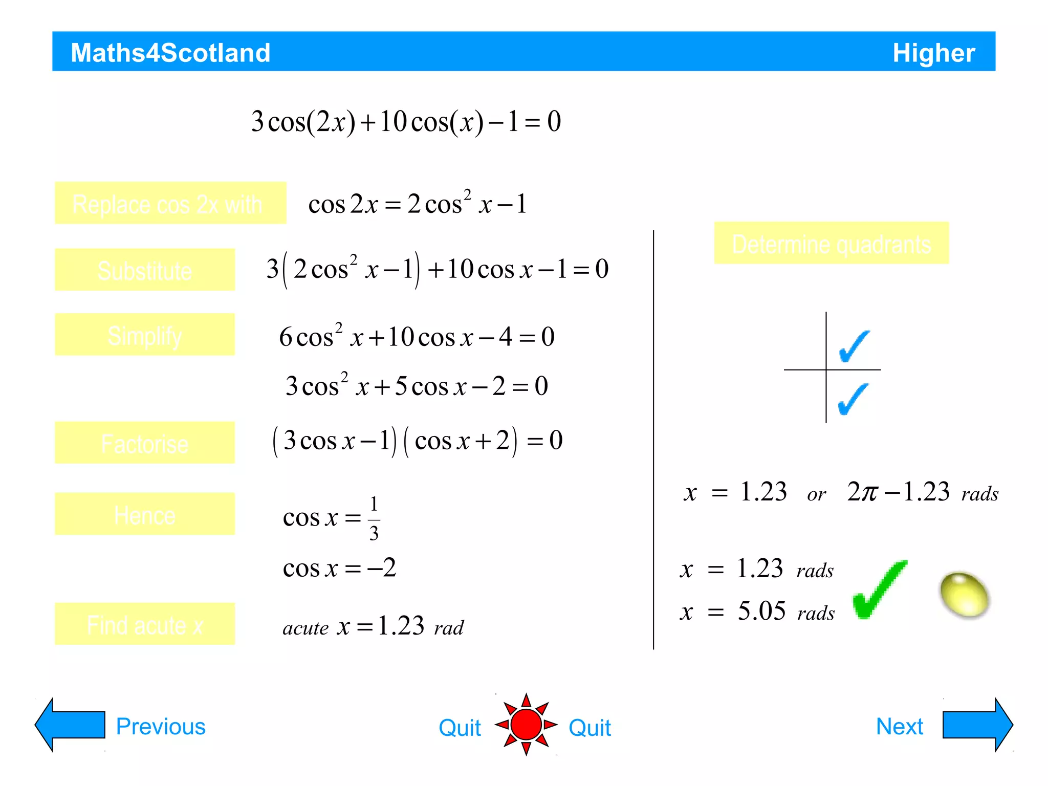 Maths4Scotland

Higher

Solve the equation 3cos(2 x) + 10 cos( x) − 1 = 0 for 0 ≤ x ≤ π correct to 2 decimal places
Replace cos 2x with
Substitute
Simplify

cos 2 x = 2 cos 2 x − 1
3 ( 2 cos x − 1) + 10 cos x − 1 = 0
2

Determine quadrants
S

A

T

6 cos x + 10 cos x − 4 = 0
2

C

3cos 2 x + 5cos x − 2 = 0
Factorise
Hence

( 3cos x − 1) ( cos x + 2 ) = 0
cos x =

x = 1.23

Find acute x

Previous

acute

x = 1.23 rad

Quit

2π − 1.23

rads

x = 5.05

cos x = −2 Discard

or

x = 1.23

1
3

rads

rads

Hint
Quit

Next

 
