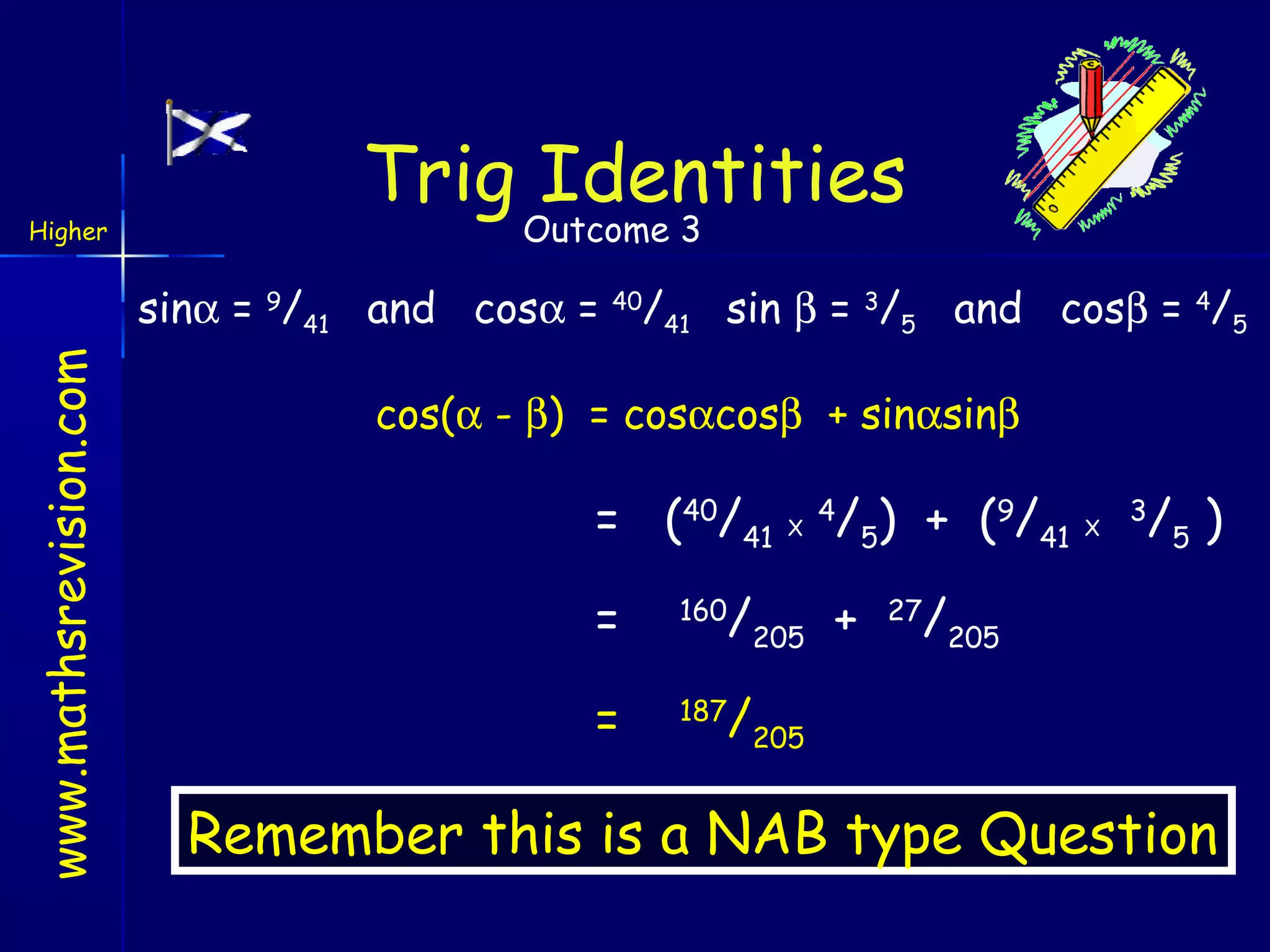 Higher

Trig Identities
Outcome 3

www.mathsrevision.com

sinα = 9/41 and cosα = 40/41 sin β = 3/5 and cosβ = 4/5
cos(α - β) = cosαcosβ + sinαsinβ

= (40/41

X

/5) + (9/41

4

=

160

/205 +

=

187

X

/5 )

3

/205

/205

27

Remember this is a NAB type Question

 