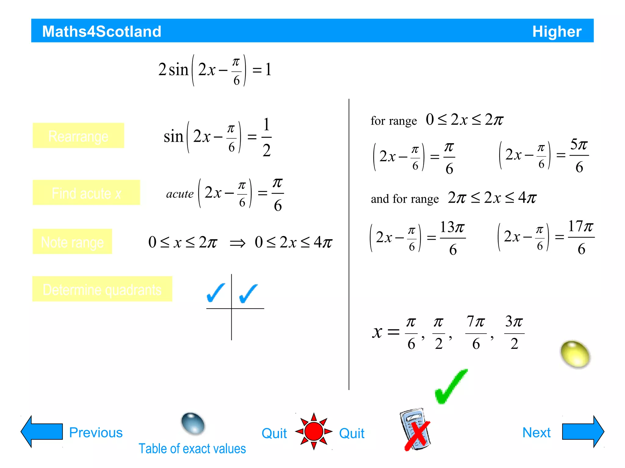 Maths4Scotland

Higher

(

π
6

)

2sin x −
Solve the2equation= 1
sin

Rearrange

)

(

)

(

π
=
6

Determine quadrants

T

2x −

)

π
6

=

and for range

(

0 ≤ x ≤ 2π ⇒ 0 ≤ 2 x ≤ 4π
S

0 ≤ 2 x ≤ 2π

for range

1
=
2

π
acute 2 x −
6

Find acute x
Note range

(

π
2x −
6

for 0 ≤ x ≤ 2π

2x −

A

π
6

)

=

π
6

(

2x −

π
6

π
6

)

=

5π
6

)

=

17π
6

2π ≤ 2 x ≤ 4π
13π
6

(

2x −

Solutions are:

x=

C

π π 7π 3π
, ,
,
6 2
6
2
Hint

Previous
Table of exact values

Quit

Quit

Next

 