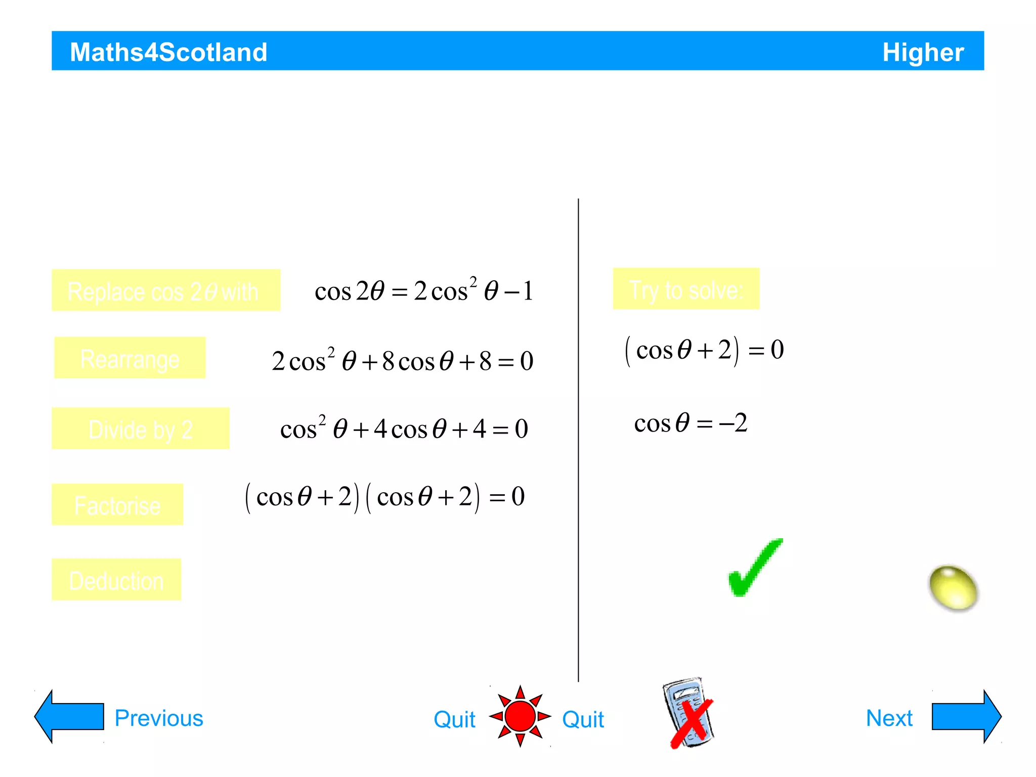 Maths4Scotland

Higher

a) Write the equation cos 2θ + 8 cos θ + 9 = 0 in terms of cos θ
and show that for cos θ it has equal roots.
b) Show that there are no real roots for θ
Replace cos 2θ with
Rearrange
Divide by 2
Factorise
Deduction

cos 2θ = 2 cos 2 θ − 1

Try to solve:

( cos θ + 2 ) = 0

2 cos 2 θ + 8cos θ + 8 = 0

cos θ = −2

cos 2 θ + 4 cos θ + 4 = 0

No solution

Hence there are no real solutions for θ

( cos θ + 2 ) ( cos θ + 2 ) = 0
Equal roots for cos θ

Hint
Previous

Quit

Quit

Next

 