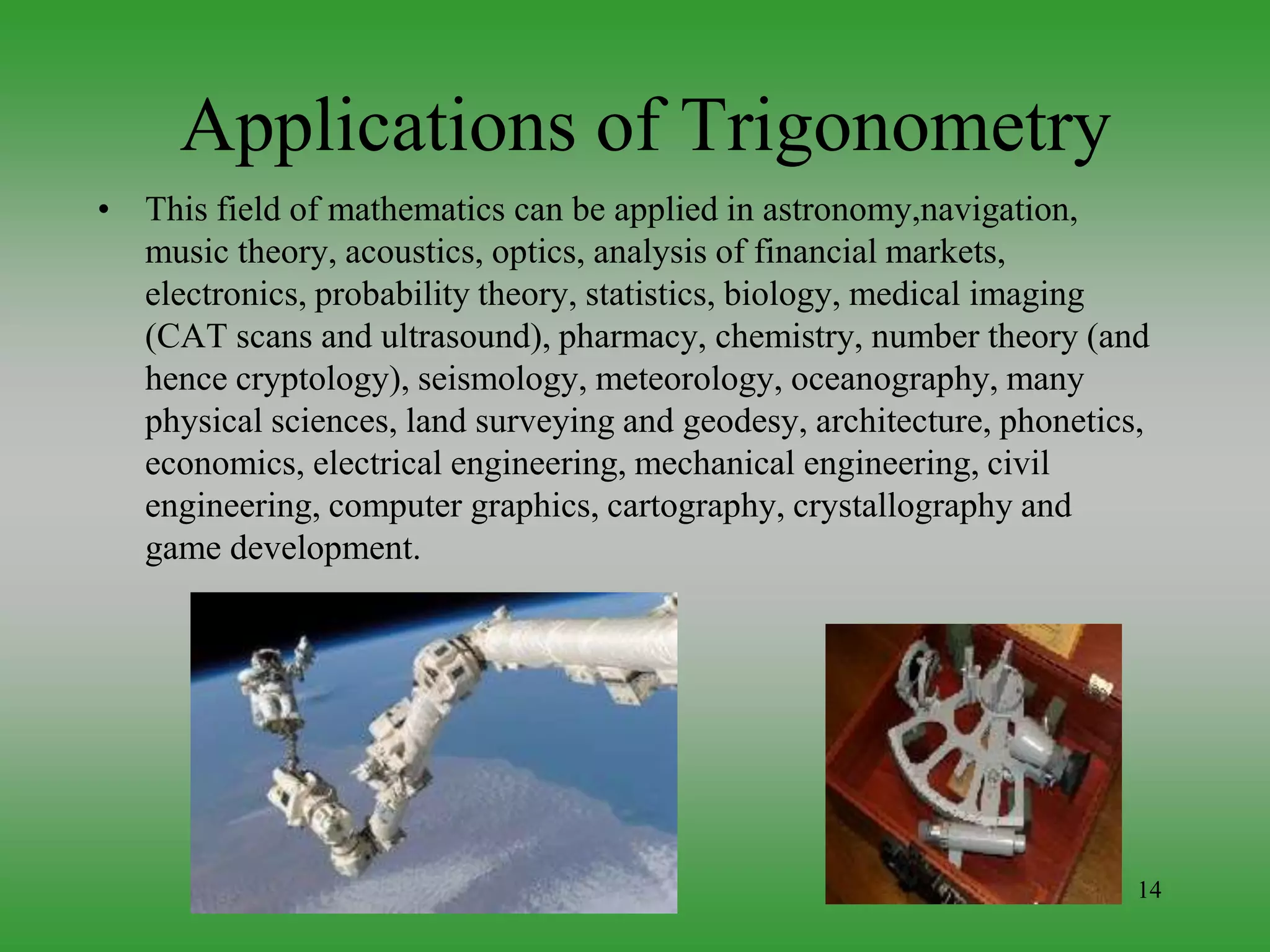 14
Applications of Trigonometry
• This field of mathematics can be applied in astronomy,navigation,
music theory, acoustics, optics, analysis of financial markets,
electronics, probability theory, statistics, biology, medical imaging
(CAT scans and ultrasound), pharmacy, chemistry, number theory (and
hence cryptology), seismology, meteorology, oceanography, many
physical sciences, land surveying and geodesy, architecture, phonetics,
economics, electrical engineering, mechanical engineering, civil
engineering, computer graphics, cartography, crystallography and
game development.
 