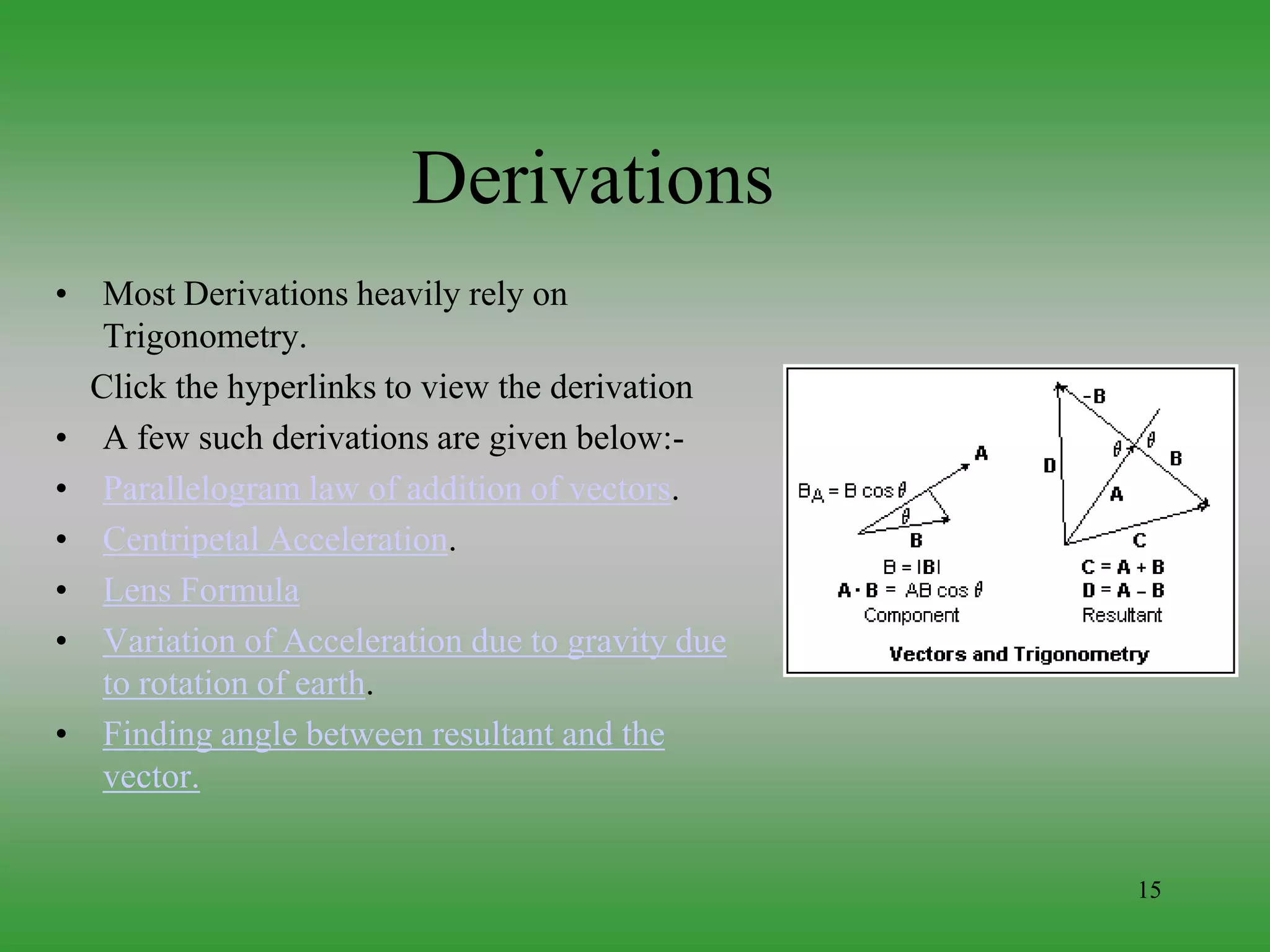 15
Derivations
• Most Derivations heavily rely on
Trigonometry.
Click the hyperlinks to view the derivation
• A few such derivations are given below:-
• Parallelogram law of addition of vectors.
• Centripetal Acceleration.
• Lens Formula
• Variation of Acceleration due to gravity due
to rotation of earth.
• Finding angle between resultant and the
vector.
 