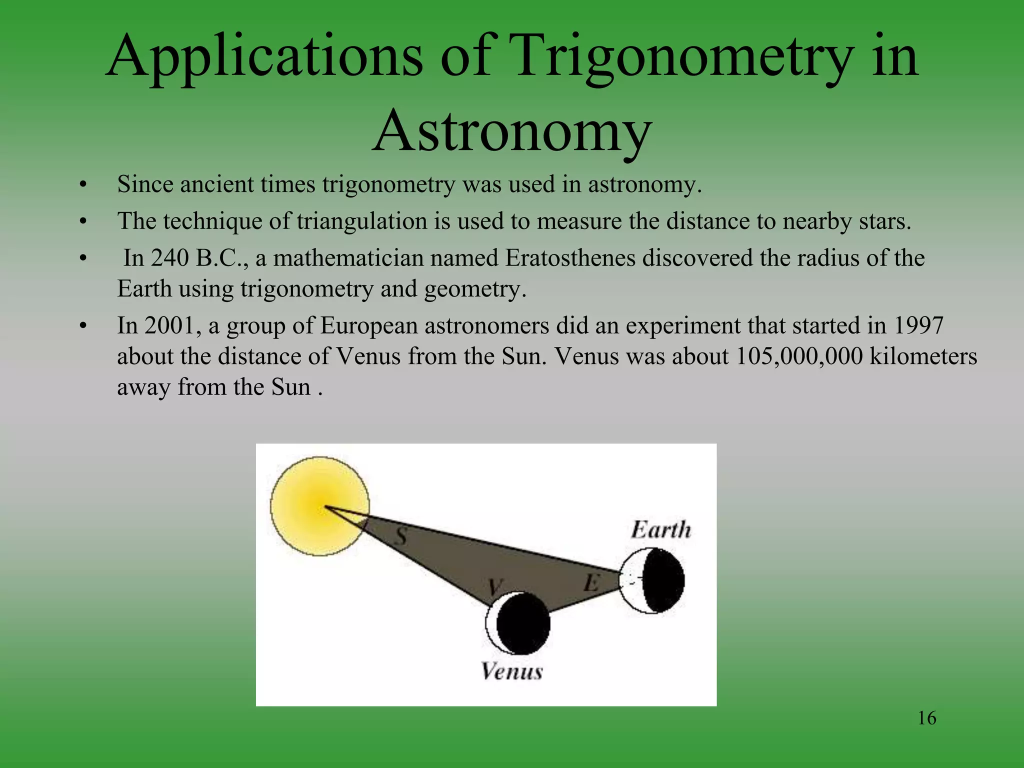 16
Applications of Trigonometry in
Astronomy
• Since ancient times trigonometry was used in astronomy.
• The technique of triangulation is used to measure the distance to nearby stars.
• In 240 B.C., a mathematician named Eratosthenes discovered the radius of the
Earth using trigonometry and geometry.
• In 2001, a group of European astronomers did an experiment that started in 1997
about the distance of Venus from the Sun. Venus was about 105,000,000 kilometers
away from the Sun .
 