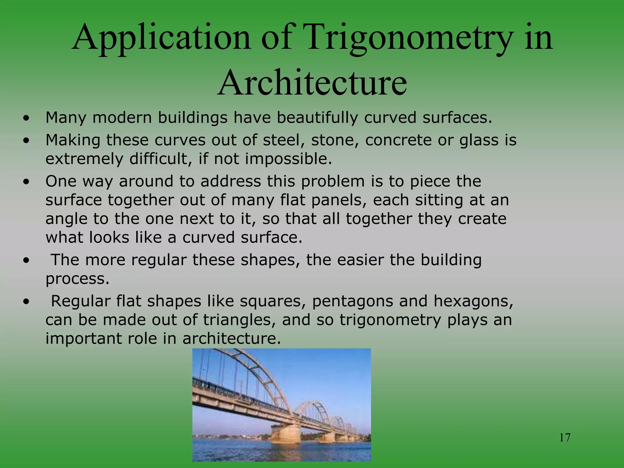 17
Application of Trigonometry in
Architecture
• Many modern buildings have beautifully curved surfaces.
• Making these curves out of steel, stone, concrete or glass is
extremely difficult, if not impossible.
• One way around to address this problem is to piece the
surface together out of many flat panels, each sitting at an
angle to the one next to it, so that all together they create
what looks like a curved surface.
• The more regular these shapes, the easier the building
process.
• Regular flat shapes like squares, pentagons and hexagons,
can be made out of triangles, and so trigonometry plays an
important role in architecture.
 