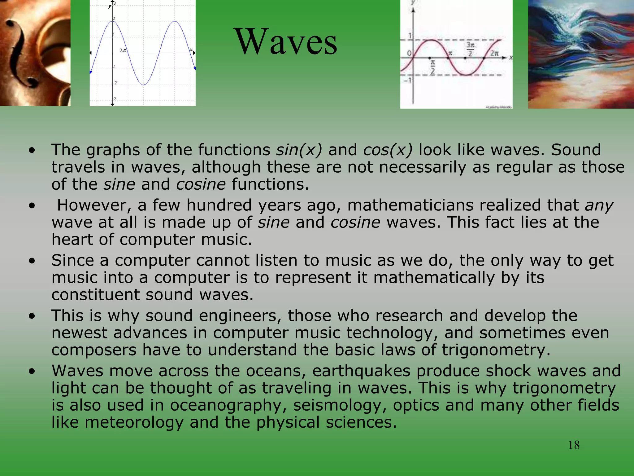 18
Waves
• The graphs of the functions sin(x) and cos(x) look like waves. Sound
travels in waves, although these are not necessarily as regular as those
of the sine and cosine functions.
• However, a few hundred years ago, mathematicians realized that any
wave at all is made up of sine and cosine waves. This fact lies at the
heart of computer music.
• Since a computer cannot listen to music as we do, the only way to get
music into a computer is to represent it mathematically by its
constituent sound waves.
• This is why sound engineers, those who research and develop the
newest advances in computer music technology, and sometimes even
composers have to understand the basic laws of trigonometry.
• Waves move across the oceans, earthquakes produce shock waves and
light can be thought of as traveling in waves. This is why trigonometry
is also used in oceanography, seismology, optics and many other fields
like meteorology and the physical sciences.
 