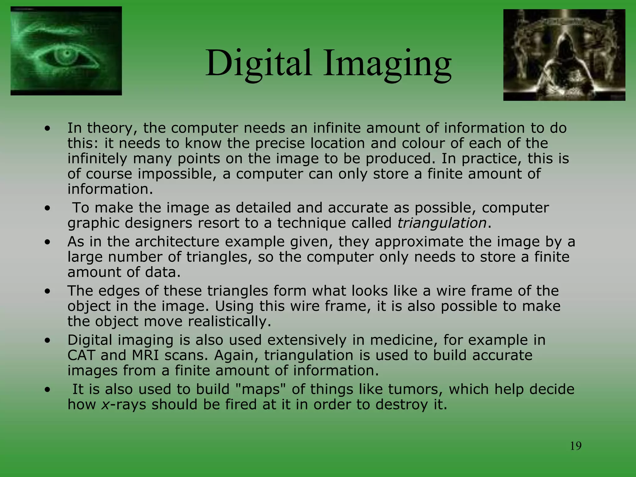 19
Digital Imaging
• In theory, the computer needs an infinite amount of information to do
this: it needs to know the precise location and colour of each of the
infinitely many points on the image to be produced. In practice, this is
of course impossible, a computer can only store a finite amount of
information.
• To make the image as detailed and accurate as possible, computer
graphic designers resort to a technique called triangulation.
• As in the architecture example given, they approximate the image by a
large number of triangles, so the computer only needs to store a finite
amount of data.
• The edges of these triangles form what looks like a wire frame of the
object in the image. Using this wire frame, it is also possible to make
the object move realistically.
• Digital imaging is also used extensively in medicine, for example in
CAT and MRI scans. Again, triangulation is used to build accurate
images from a finite amount of information.
• It is also used to build "maps" of things like tumors, which help decide
how x-rays should be fired at it in order to destroy it.
 