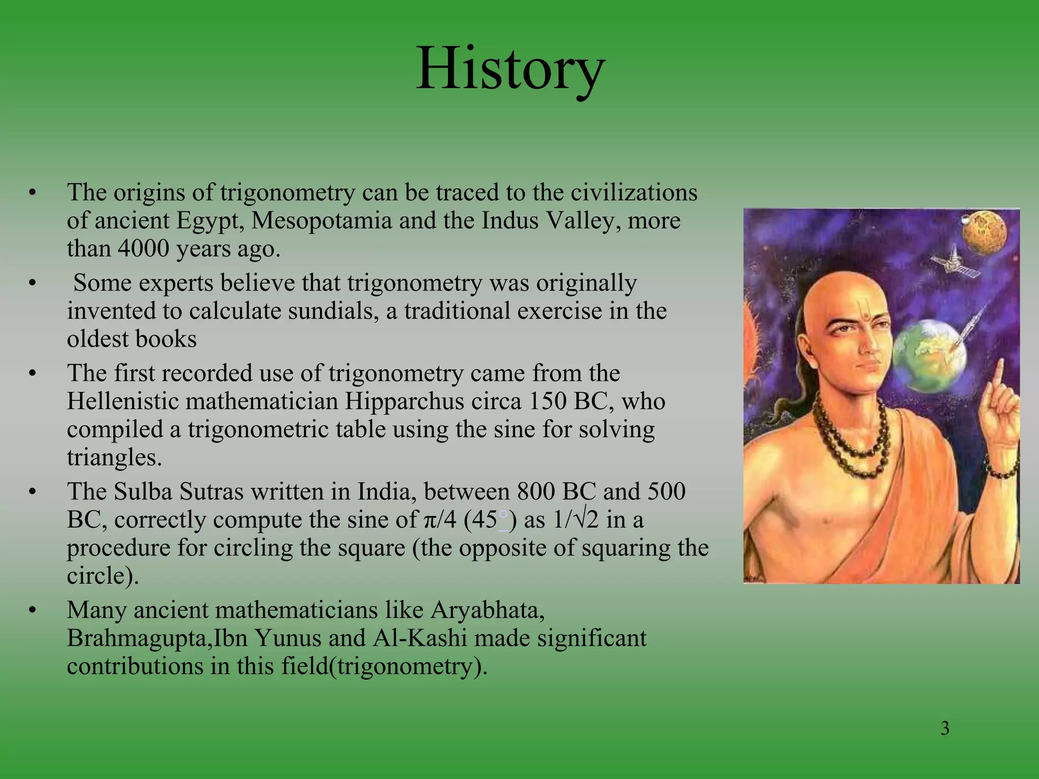 3
History
• The origins of trigonometry can be traced to the civilizations
of ancient Egypt, Mesopotamia and the Indus Valley, more
than 4000 years ago.
• Some experts believe that trigonometry was originally
invented to calculate sundials, a traditional exercise in the
oldest books
• The first recorded use of trigonometry came from the
Hellenistic mathematician Hipparchus circa 150 BC, who
compiled a trigonometric table using the sine for solving
triangles.
• The Sulba Sutras written in India, between 800 BC and 500
BC, correctly compute the sine of π/4 (45°) as 1/√2 in a
procedure for circling the square (the opposite of squaring the
circle).
• Many ancient mathematicians like Aryabhata,
Brahmagupta,Ibn Yunus and Al-Kashi made significant
contributions in this field(trigonometry).
 
