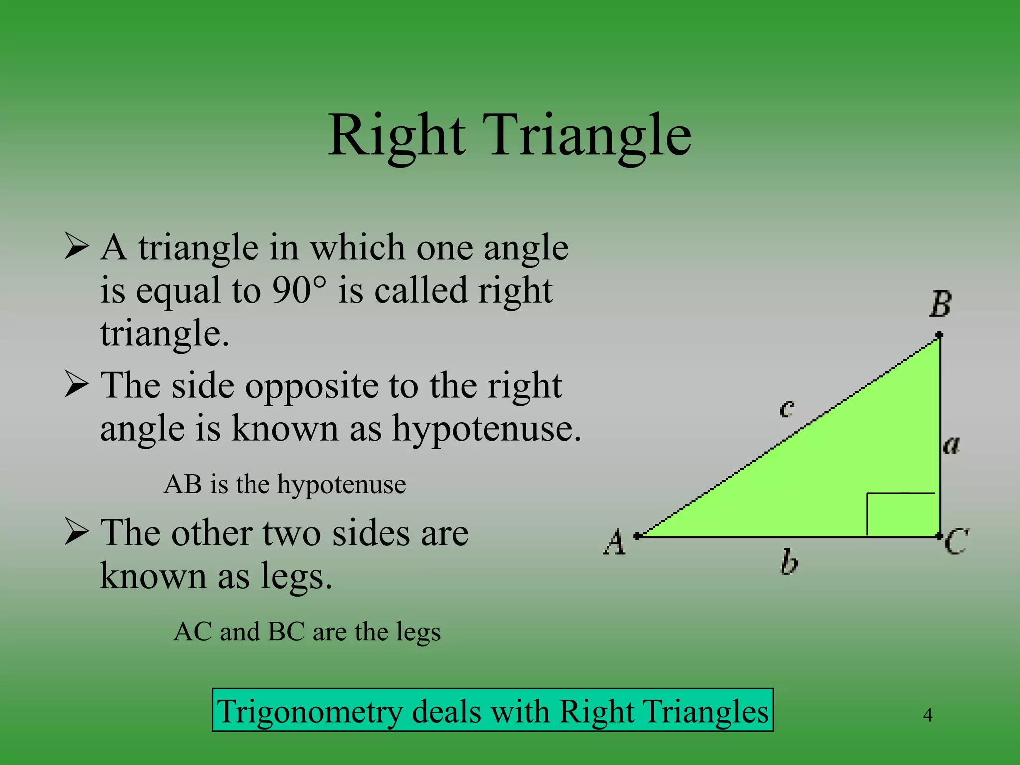 4
Right Triangle
 A triangle in which one angle
is equal to 90 is called right
triangle.
 The side opposite to the right
angle is known as hypotenuse.
AB is the hypotenuse
 The other two sides are
known as legs.
AC and BC are the legs
Trigonometry deals with Right Triangles
 