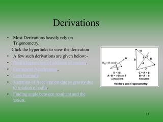 15
Derivations
• Most Derivations heavily rely on
Trigonometry.
Click the hyperlinks to view the derivation
• A few such derivations are given below:-
• Parallelogram law of addition of vectors.
• Centripetal Acceleration.
• Lens Formula
• Variation of Acceleration due to gravity due
to rotation of earth.
• Finding angle between resultant and the
vector.
 