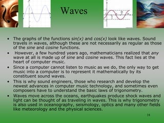 18
Waves
• The graphs of the functions sin(x) and cos(x) look like waves. Sound
travels in waves, although these are not necessarily as regular as those
of the sine and cosine functions.
• However, a few hundred years ago, mathematicians realized that any
wave at all is made up of sine and cosine waves. This fact lies at the
heart of computer music.
• Since a computer cannot listen to music as we do, the only way to get
music into a computer is to represent it mathematically by its
constituent sound waves.
• This is why sound engineers, those who research and develop the
newest advances in computer music technology, and sometimes even
composers have to understand the basic laws of trigonometry.
• Waves move across the oceans, earthquakes produce shock waves and
light can be thought of as traveling in waves. This is why trigonometry
is also used in oceanography, seismology, optics and many other fields
like meteorology and the physical sciences.
 