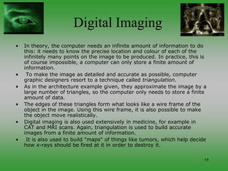 19
Digital Imaging
• In theory, the computer needs an infinite amount of information to do
this: it needs to know the precise location and colour of each of the
infinitely many points on the image to be produced. In practice, this is
of course impossible, a computer can only store a finite amount of
information.
• To make the image as detailed and accurate as possible, computer
graphic designers resort to a technique called triangulation.
• As in the architecture example given, they approximate the image by a
large number of triangles, so the computer only needs to store a finite
amount of data.
• The edges of these triangles form what looks like a wire frame of the
object in the image. Using this wire frame, it is also possible to make
the object move realistically.
• Digital imaging is also used extensively in medicine, for example in
CAT and MRI scans. Again, triangulation is used to build accurate
images from a finite amount of information.
• It is also used to build "maps" of things like tumors, which help decide
how x-rays should be fired at it in order to destroy it.
 