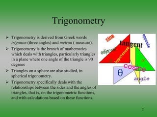 2
 Trigonometry is derived from Greek words
trigonon (three angles) and metron ( measure).
 Trigonometry is the branch of mathematics
which deals with triangles, particularly triangles
in a plane where one angle of the triangle is 90
degrees
 Triangles on a sphere are also studied, in
spherical trigonometry.
 Trigonometry specifically deals with the
relationships between the sides and the angles of
triangles, that is, on the trigonometric functions,
and with calculations based on these functions.
Trigonometry
 