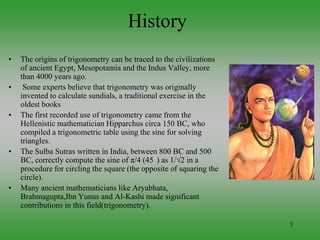 3
History
• The origins of trigonometry can be traced to the civilizations
of ancient Egypt, Mesopotamia and the Indus Valley, more
than 4000 years ago.
• Some experts believe that trigonometry was originally
invented to calculate sundials, a traditional exercise in the
oldest books
• The first recorded use of trigonometry came from the
Hellenistic mathematician Hipparchus circa 150 BC, who
compiled a trigonometric table using the sine for solving
triangles.
• The Sulba Sutras written in India, between 800 BC and 500
BC, correctly compute the sine of π/4 (45°) as 1/√2 in a
procedure for circling the square (the opposite of squaring the
circle).
• Many ancient mathematicians like Aryabhata,
Brahmagupta,Ibn Yunus and Al-Kashi made significant
contributions in this field(trigonometry).
 
