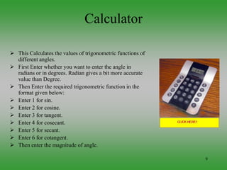 9
Calculator
 This Calculates the values of trigonometric functions of
different angles.
 First Enter whether you want to enter the angle in
radians or in degrees. Radian gives a bit more accurate
value than Degree.
 Then Enter the required trigonometric function in the
format given below:
 Enter 1 for sin.
 Enter 2 for cosine.
 Enter 3 for tangent.
 Enter 4 for cosecant.
 Enter 5 for secant.
 Enter 6 for cotangent.
 Then enter the magnitude of angle.
 