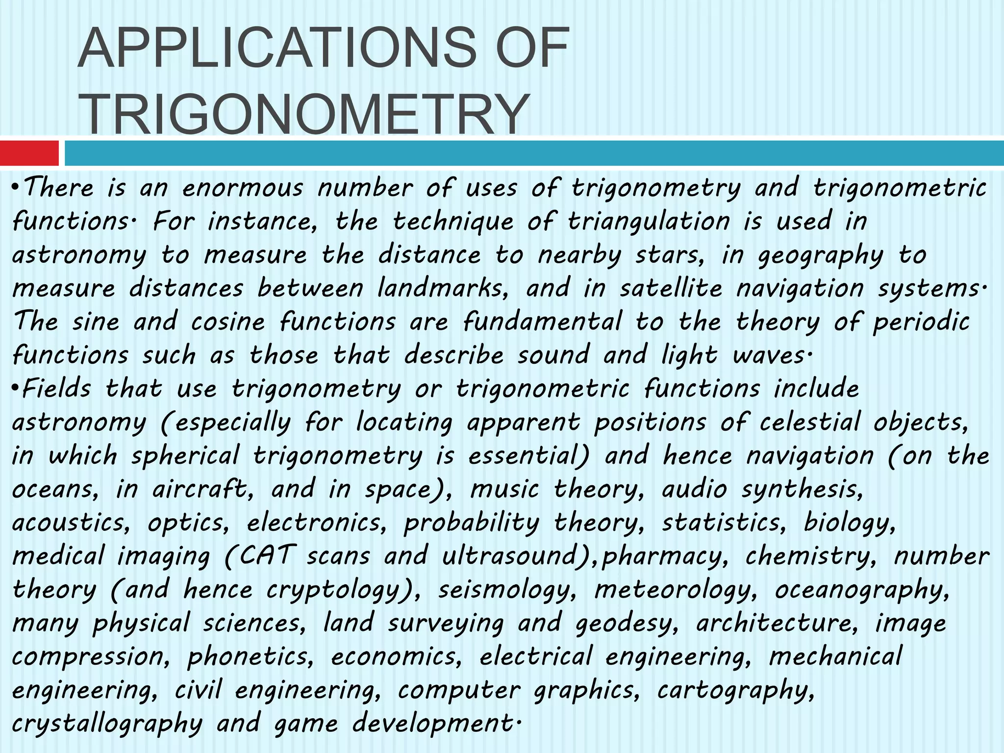 APPLICATIONS OF
TRIGONOMETRY
•There is an enormous number of uses of trigonometry and trigonometric
functions. For instance, the technique of triangulation is used in
astronomy to measure the distance to nearby stars, in geography to
measure distances between landmarks, and in satellite navigation systems.
The sine and cosine functions are fundamental to the theory of periodic
functions such as those that describe sound and light waves.
•Fields that use trigonometry or trigonometric functions include
astronomy (especially for locating apparent positions of celestial objects,
in which spherical trigonometry is essential) and hence navigation (on the
oceans, in aircraft, and in space), music theory, audio synthesis,
acoustics, optics, electronics, probability theory, statistics, biology,
medical imaging (CAT scans and ultrasound),pharmacy, chemistry, number
theory (and hence cryptology), seismology, meteorology, oceanography,
many physical sciences, land surveying and geodesy, architecture, image
compression, phonetics, economics, electrical engineering, mechanical
engineering, civil engineering, computer graphics, cartography,
crystallography and game development.
 