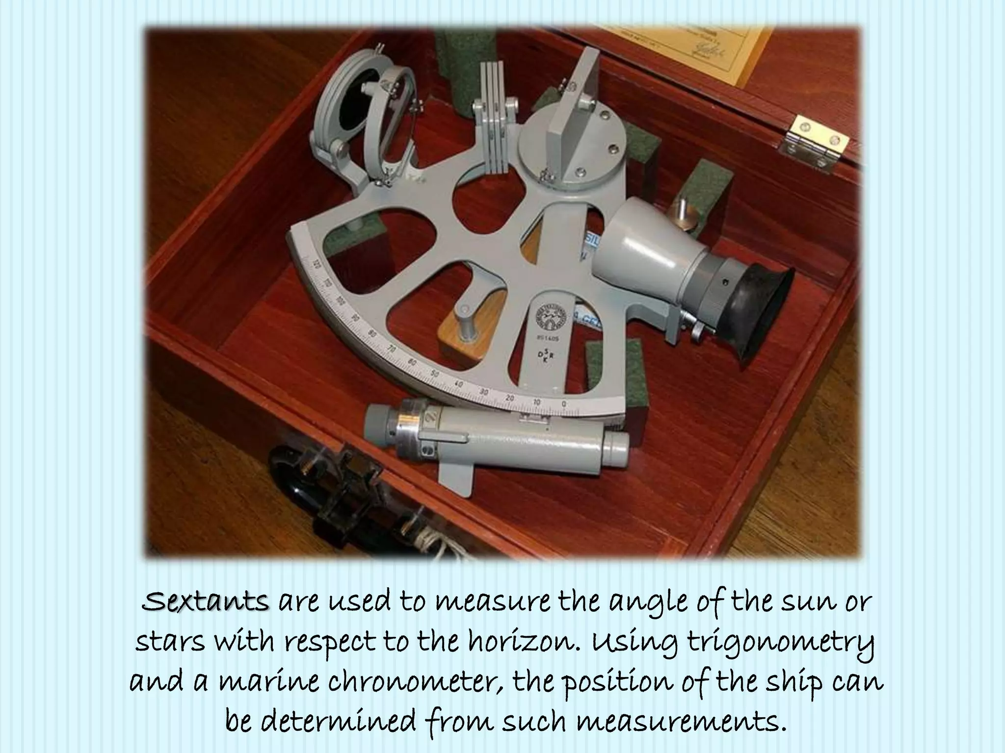 Sextants are used to measure the angle of the sun or
stars with respect to the horizon. Using trigonometry
and a marine chronometer, the position of the ship can
be determined from such measurements.
 