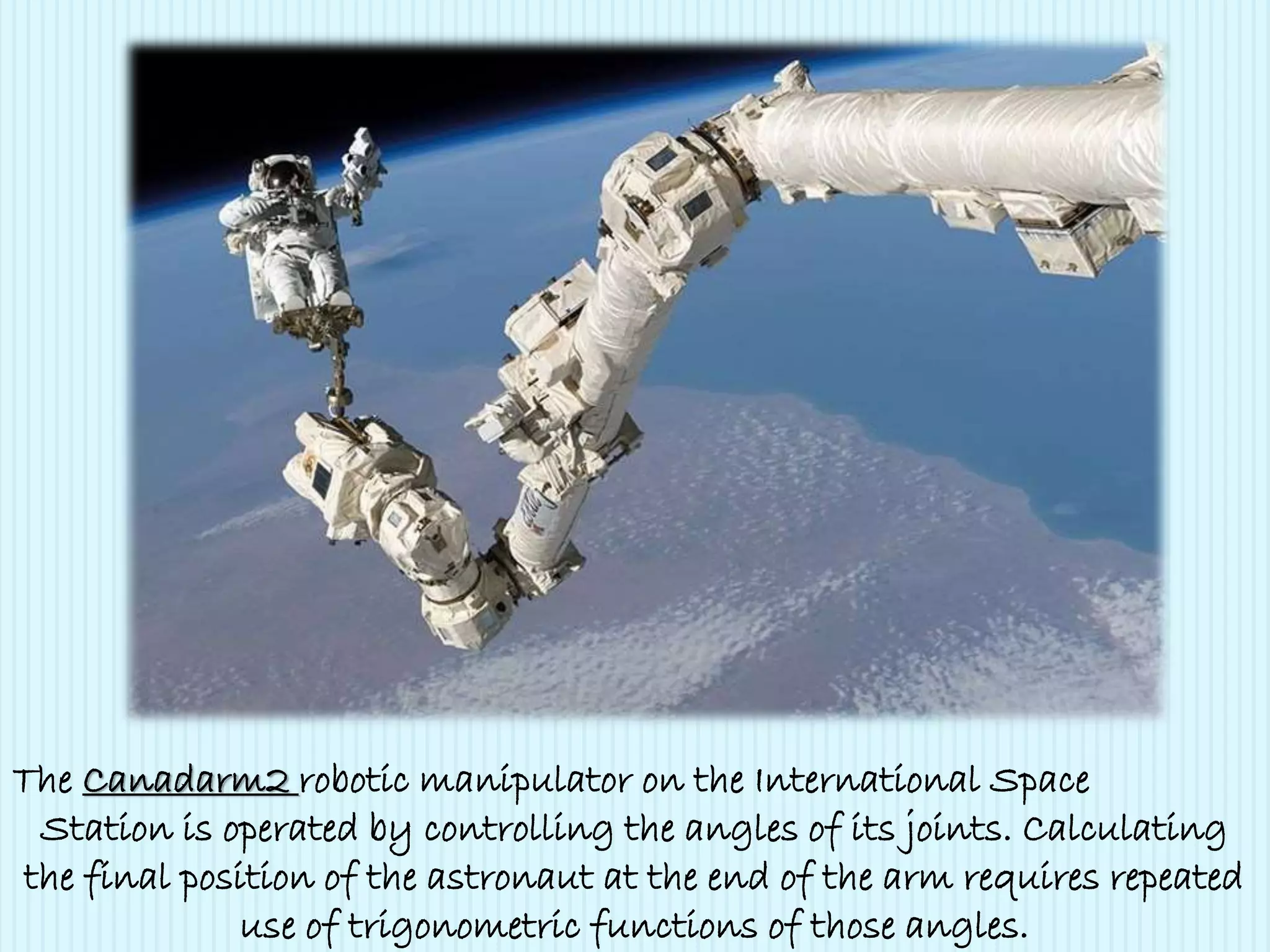 The Canadarm2 robotic manipulator on the International Space
Station is operated by controlling the angles of its joints. Calculating
the final position of the astronaut at the end of the arm requires repeated
use of trigonometric functions of those angles.
 