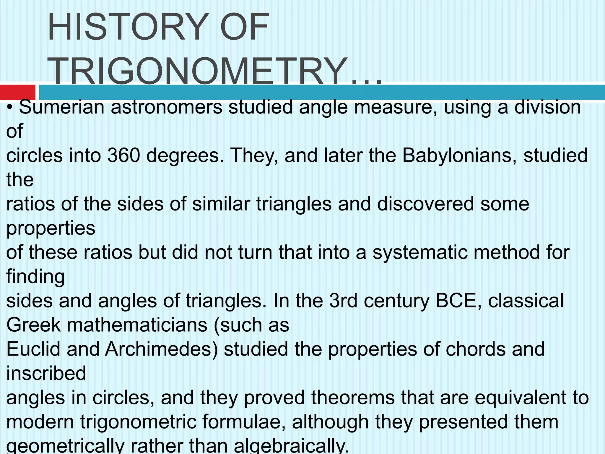 HISTORY OF
TRIGONOMETRY…
• Sumerian astronomers studied angle measure, using a division
of
circles into 360 degrees. They, and later the Babylonians, studied
the
ratios of the sides of similar triangles and discovered some
properties
of these ratios but did not turn that into a systematic method for
finding
sides and angles of triangles. In the 3rd century BCE, classical
Greek mathematicians (such as
Euclid and Archimedes) studied the properties of chords and
inscribed
angles in circles, and they proved theorems that are equivalent to
modern trigonometric formulae, although they presented them
geometrically rather than algebraically.
 