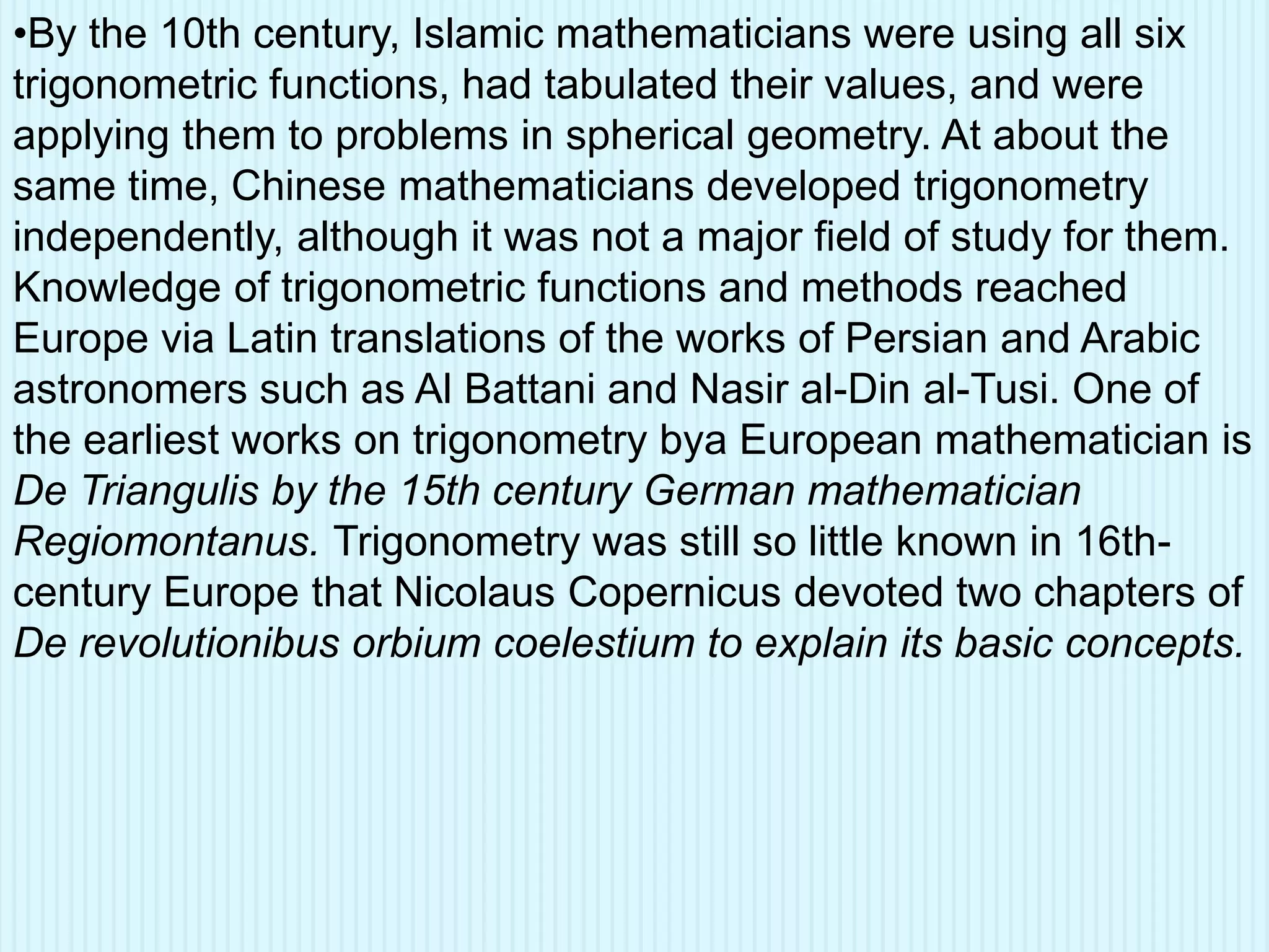 •By the 10th century, Islamic mathematicians were using all six
trigonometric functions, had tabulated their values, and were
applying them to problems in spherical geometry. At about the
same time, Chinese mathematicians developed trigonometry
independently, although it was not a major field of study for them.
Knowledge of trigonometric functions and methods reached
Europe via Latin translations of the works of Persian and Arabic
astronomers such as Al Battani and Nasir al-Din al-Tusi. One of
the earliest works on trigonometry bya European mathematician is
De Triangulis by the 15th century German mathematician
Regiomontanus. Trigonometry was still so little known in 16th-
century Europe that Nicolaus Copernicus devoted two chapters of
De revolutionibus orbium coelestium to explain its basic concepts.
 