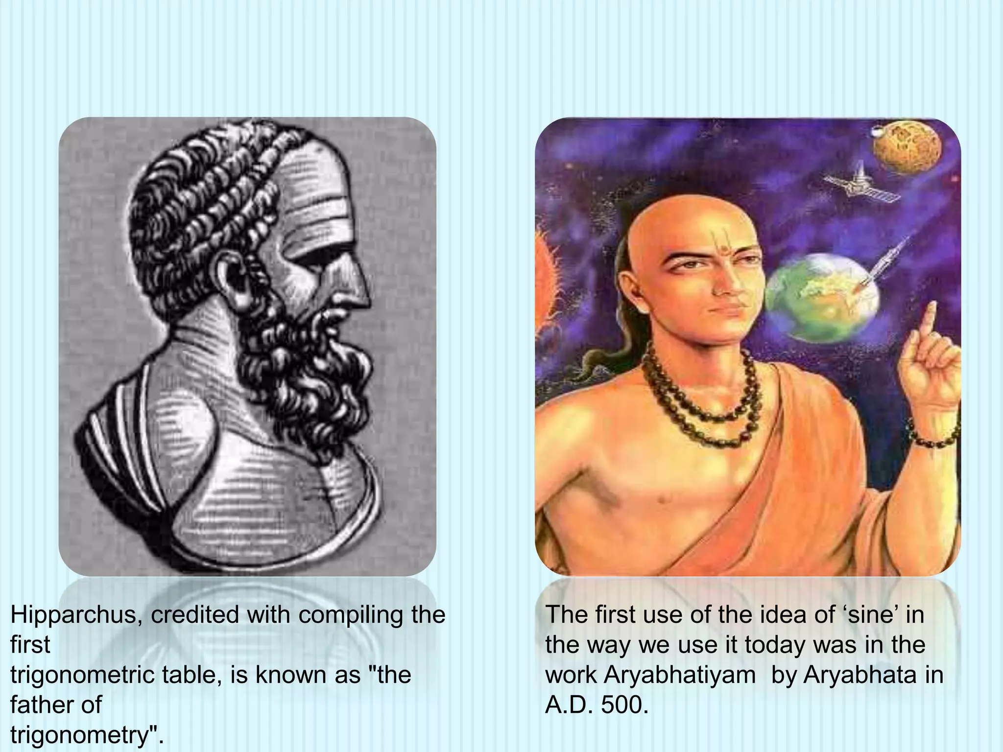 Hipparchus, credited with compiling the
first
trigonometric table, is known as "the
father of
trigonometry".
The first use of the idea of ‘sine’ in
the way we use it today was in the
work Aryabhatiyam by Aryabhata in
A.D. 500.
 