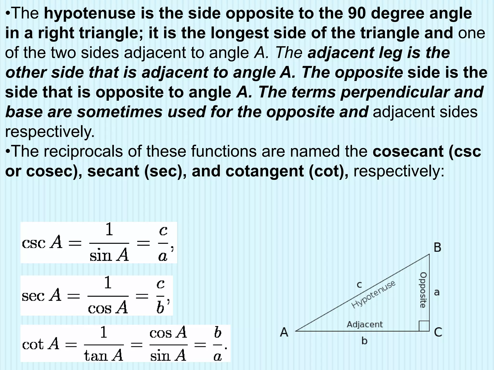 •The hypotenuse is the side opposite to the 90 degree angle
in a right triangle; it is the longest side of the triangle and one
of the two sides adjacent to angle A. The adjacent leg is the
other side that is adjacent to angle A. The opposite side is the
side that is opposite to angle A. The terms perpendicular and
base are sometimes used for the opposite and adjacent sides
respectively.
•The reciprocals of these functions are named the cosecant (csc
or cosec), secant (sec), and cotangent (cot), respectively:
 