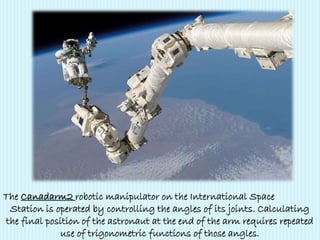 The Canadarm2 robotic manipulator on the International Space
Station is operated by controlling the angles of its joints. Calculating
the final position of the astronaut at the end of the arm requires repeated
use of trigonometric functions of those angles.
 