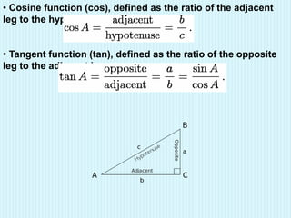 • Cosine function (cos), defined as the ratio of the adjacent
leg to the hypotenuse.
• Tangent function (tan), defined as the ratio of the opposite
leg to the adjacent leg.
 