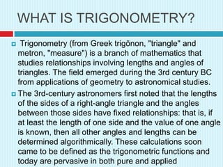 WHAT IS TRIGONOMETRY?
 Trigonometry (from Greek trigōnon, "triangle" and
metron, "measure") is a branch of mathematics that
studies relationships involving lengths and angles of
triangles. The field emerged during the 3rd century BC
from applications of geometry to astronomical studies.
 The 3rd-century astronomers first noted that the lengths
of the sides of a right-angle triangle and the angles
between those sides have fixed relationships: that is, if
at least the length of one side and the value of one angle
is known, then all other angles and lengths can be
determined algorithmically. These calculations soon
came to be defined as the trigonometric functions and
today are pervasive in both pure and applied
 