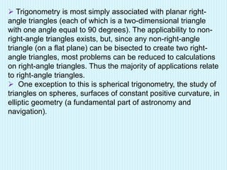  Trigonometry is most simply associated with planar right-
angle triangles (each of which is a two-dimensional triangle
with one angle equal to 90 degrees). The applicability to non-
right-angle triangles exists, but, since any non-right-angle
triangle (on a flat plane) can be bisected to create two right-
angle triangles, most problems can be reduced to calculations
on right-angle triangles. Thus the majority of applications relate
to right-angle triangles.
 One exception to this is spherical trigonometry, the study of
triangles on spheres, surfaces of constant positive curvature, in
elliptic geometry (a fundamental part of astronomy and
navigation).
 