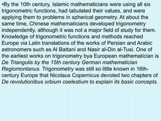 •By the 10th century, Islamic mathematicians were using all six
trigonometric functions, had tabulated their values, and were
applying them to problems in spherical geometry. At about the
same time, Chinese mathematicians developed trigonometry
independently, although it was not a major field of study for them.
Knowledge of trigonometric functions and methods reached
Europe via Latin translations of the works of Persian and Arabic
astronomers such as Al Battani and Nasir al-Din al-Tusi. One of
the earliest works on trigonometry bya European mathematician is
De Triangulis by the 15th century German mathematician
Regiomontanus. Trigonometry was still so little known in 16th-
century Europe that Nicolaus Copernicus devoted two chapters of
De revolutionibus orbium coelestium to explain its basic concepts.
 