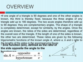 OVERVIEW
•If one angle of a triangle is 90 degrees and one of the other angles is
known, the third is thereby fixed, because the three angles of any
triangle add up to 180 degrees. The two acute angles therefore add up
to 90 degrees: they are complementary angles. The shape of a triangle
is completely determined, except for similarity, by the angles. Once the
angles are known, the ratios of the sides are determined, regardless of
the overall size of the triangle. If the length of one of the sides is known,
the other two are determined. These ratios are given by the following
trigonometric functions of the known angle A, where a, b and c refer to
the lengths of the sides in the accompanying figure:
• Sine function (sin), defined as the ratio of
the side opposite the angle to the
hypotenuse.
 