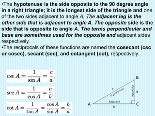 •The hypotenuse is the side opposite to the 90 degree angle
in a right triangle; it is the longest side of the triangle and one
of the two sides adjacent to angle A. The adjacent leg is the
other side that is adjacent to angle A. The opposite side is the
side that is opposite to angle A. The terms perpendicular and
base are sometimes used for the opposite and adjacent sides
respectively.
•The reciprocals of these functions are named the cosecant (csc
or cosec), secant (sec), and cotangent (cot), respectively:
 