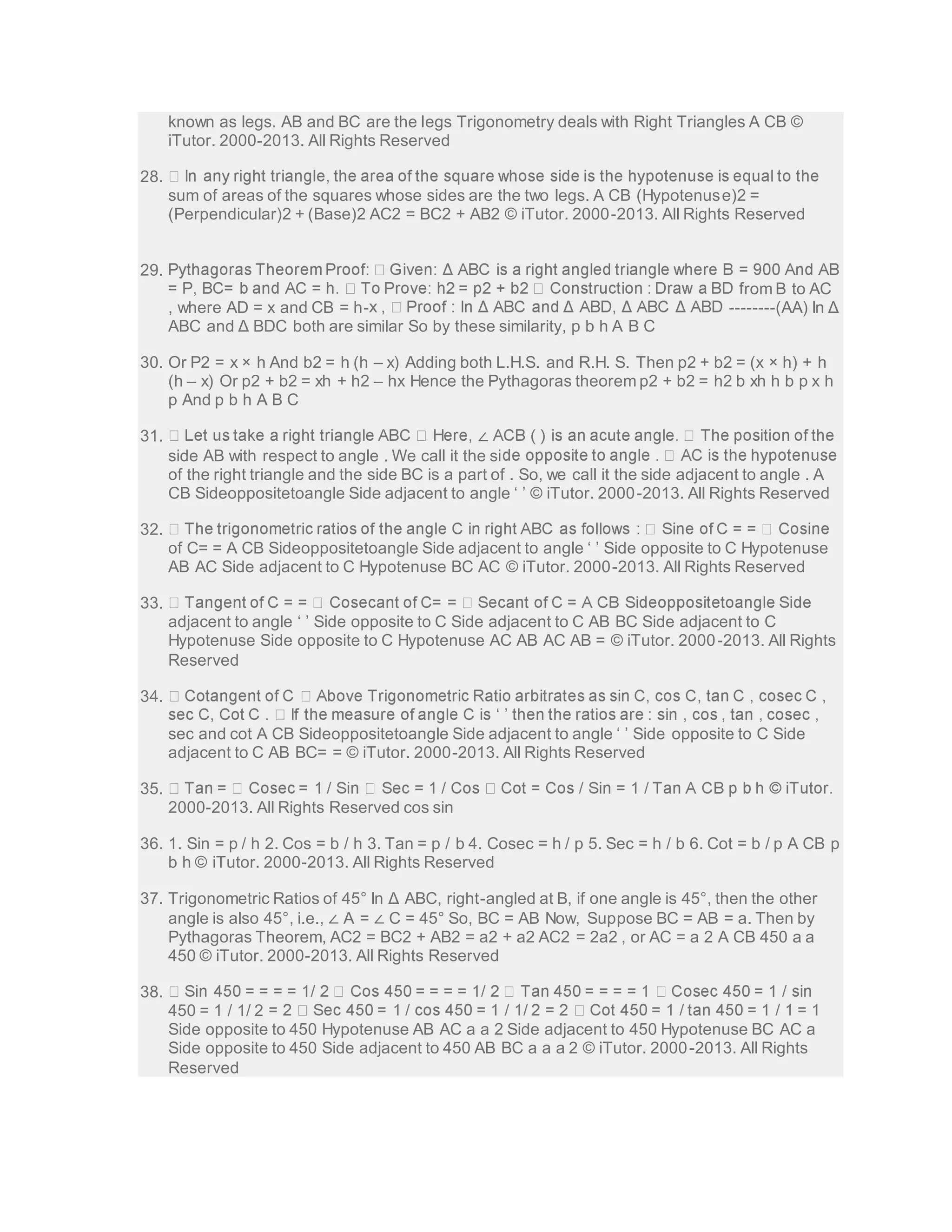 known as legs. AB and BC are the legs Trigonometry deals with Right Triangles A CB © 
iTutor. 2000-2013. All Rights Reserved 
28. 
sum of areas of the squares whose sides are the two legs. A CB (Hypotenuse)2 = 
(Perpendicular)2 + (Base)2 AC2 = BC2 + AB2 © iTutor. 2000-2013. All Rights Reserved 
29. 
rom B to AC 
, where AD = x and CB = h- --------(AA) In Δ 
ABC and Δ BDC both are similar So by these similarity, p b h A B C 
30. Or P2 = x × h And b2 = h (h – x) Adding both L.H.S. and R.H. S. Then p2 + b2 = (x × h) + h 
(h – x) Or p2 + b2 = xh + h2 – hx Hence the Pythagoras theorem p2 + b2 = h2 b xh h b p x h 
p And p b h A B C 
31. ∠ 
side AB with respect to angle . We call it the si 
of the right triangle and the side BC is a part of . So, we call it the side adjacent to angle . A 
CB Sideoppositetoangle Side adjacent to angle ‘ ’ © iTutor. 2000 -2013. All Rights Reserved 
32. 
of C= = A CB Sideoppositetoangle Side adjacent to angle ‘ ’ Side opposite to C Hypotenuse 
AB AC Side adjacent to C Hypotenuse BC AC © iTutor. 2000-2013. All Rights Reserved 
33. 
adjacent to angle ‘ ’ Side opposite to C Side adjacent to C AB BC Side adjacent to C 
Hypotenuse Side opposite to C Hypotenuse AC AB AC AB = © iTutor. 2000-2013. All Rights 
Reserved 
34. 
sec and cot A CB Sideoppositetoangle Side adjacent to angle ‘ ’ Side opposite to C Side 
adjacent to C AB BC= = © iTutor. 2000-2013. All Rights Reserved 
35. 
2000-2013. All Rights Reserved cos sin 
36. 1. Sin = p / h 2. Cos = b / h 3. Tan = p / b 4. Cosec = h / p 5. Sec = h / b 6. Cot = b / p A CB p 
b h © iTutor. 2000-2013. All Rights Reserved 
37. Trigonometric Ratios of 45° In Δ ABC, right-angled at B, if one angle is 45°, then the other 
angle is also 45°, i.e., ∠ A = ∠ C = 45° So, BC = AB Now, Suppose BC = AB = a. Then by 
Pythagoras Theorem, AC2 = BC2 + AB2 = a2 + a2 AC2 = 2a2 , or AC = a 2 A CB 450 a a 
450 © iTutor. 2000-2013. All Rights Reserved 
38. 
450 = 1 / 1/ 2 
Side opposite to 450 Hypotenuse AB AC a a 2 Side adjacent to 450 Hypotenuse BC AC a 
Side opposite to 450 Side adjacent to 450 AB BC a a a 2 © iTutor. 2000-2013. All Rights 
Reserved 
 
