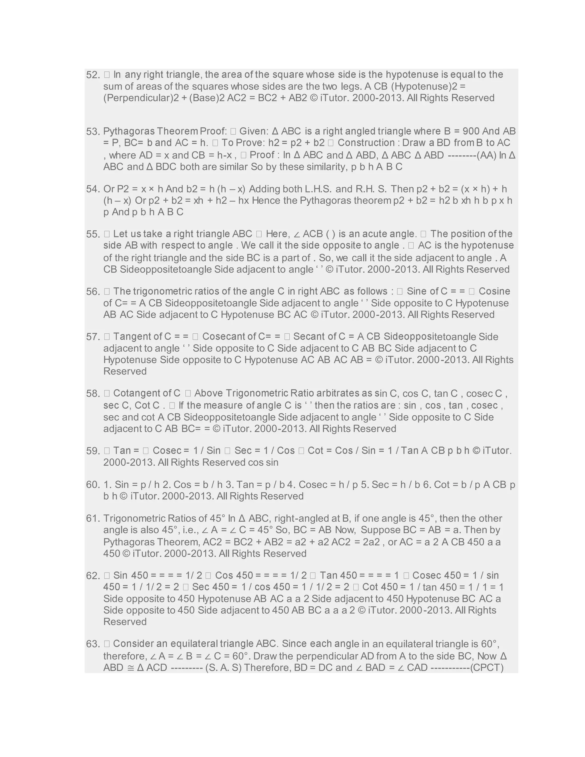 52. 
sum of areas of the squares whose sides are the two legs. A CB (Hypotenuse)2 = 
(Perpendicular)2 + (Base)2 AC2 = BC2 + AB2 © iTutor. 2000-2013. All Rights Reserved 
53. 
, where AD = x and CB = h- C and Δ ABD, Δ ABC Δ ABD --------(AA) In Δ 
ABC and Δ BDC both are similar So by these similarity, p b h A B C 
54. Or P2 = x × h And b2 = h (h – x) Adding both L.H.S. and R.H. S. Then p2 + b2 = (x × h) + h 
(h – x) Or p2 + b2 = xh + h2 – hx Hence the Pythagoras theorem p2 + b2 = h2 b xh h b p x h 
p And p b h A B C 
55. ∠ 
of the right triangle and the side BC is a part of . So, we call it the side adjacent to angle . A 
CB Sideoppositetoangle Side adjacent to angle ‘ ’ © iTutor. 2000 -2013. All Rights Reserved 
56. 
of C= = A CB Sideoppositetoangle Side adjacent to angle ‘ ’ Side opposite to C Hypotenuse 
AB AC Side adjacent to C Hypotenuse BC AC © iTutor. 2000-2013. All Rights Reserved 
57. tetoangle Side 
adjacent to angle ‘ ’ Side opposite to C Side adjacent to C AB BC Side adjacent to C 
Hypotenuse Side opposite to C Hypotenuse AC AB AC AB = © iTutor. 2000-2013. All Rights 
Reserved 
58. in C, cos C, tan C , cosec C , 
sec and cot A CB Sideoppositetoangle Side adjacent to angle ‘ ’ Side opposite to C Side 
adjacent to C AB BC= = © iTutor. 2000-2013. All Rights Reserved 
59. 
2000-2013. All Rights Reserved cos sin 
60. 1. Sin = p / h 2. Cos = b / h 3. Tan = p / b 4. Cosec = h / p 5. Sec = h / b 6. Cot = b / p A CB p 
b h © iTutor. 2000-2013. All Rights Reserved 
61. Trigonometric Ratios of 45° In Δ ABC, right-angled at B, if one angle is 45°, then the other 
angle is also 45°, i.e., ∠ A = ∠ C = 45° So, BC = AB Now, Suppose BC = AB = a. Then by 
Pythagoras Theorem, AC2 = BC2 + AB2 = a2 + a2 AC2 = 2a2 , or AC = a 2 A CB 450 a a 
450 © iTutor. 2000-2013. All Rights Reserved 
62. 
tan 450 = 1 / 1 = 1 
Side opposite to 450 Hypotenuse AB AC a a 2 Side adjacent to 450 Hypotenuse BC AC a 
Side opposite to 450 Side adjacent to 450 AB BC a a a 2 © iTutor. 2000-2013. All Rights 
Reserved 
63. le in an equilateral triangle is 60°, 
therefore, ∠ A = ∠ B = ∠ C = 60°. Draw the perpendicular AD from A to the side BC, Now Δ 
ABD ≅ Δ ACD --------- (S. A. S) Therefore, BD = DC and ∠ BAD = ∠ CAD -----------(CPCT) 
 