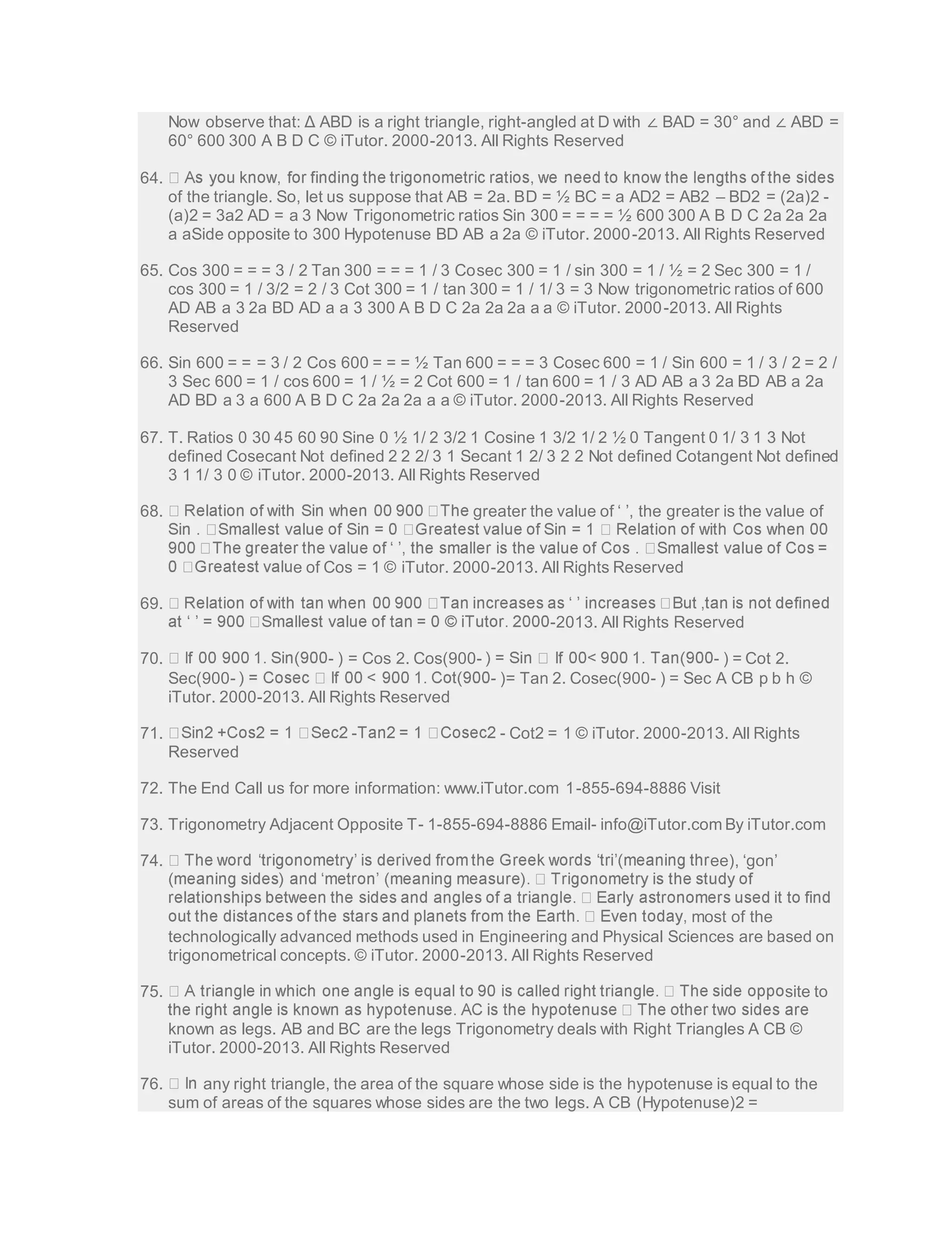 Now observe that: Δ ABD is a right triangle, right-angled at D with ∠ BAD = 30° and ∠ ABD = 
60° 600 300 A B D C © iTutor. 2000-2013. All Rights Reserved 
64. 
of the triangle. So, let us suppose that AB = 2a. BD = ½ BC = a AD2 = AB2 – BD2 = (2a)2 - 
(a)2 = 3a2 AD = a 3 Now Trigonometric ratios Sin 300 = = = = ½ 600 300 A B D C 2a 2a 2a 
a aSide opposite to 300 Hypotenuse BD AB a 2a © iTutor. 2000-2013. All Rights Reserved 
65. Cos 300 = = = 3 / 2 Tan 300 = = = 1 / 3 Cosec 300 = 1 / sin 300 = 1 / ½ = 2 Sec 300 = 1 / 
cos 300 = 1 / 3/2 = 2 / 3 Cot 300 = 1 / tan 300 = 1 / 1/ 3 = 3 Now trigonometric ratios of 600 
AD AB a 3 2a BD AD a a 3 300 A B D C 2a 2a 2a a a © iTutor. 2000-2013. All Rights 
Reserved 
66. Sin 600 = = = 3 / 2 Cos 600 = = = ½ Tan 600 = = = 3 Cosec 600 = 1 / Sin 600 = 1 / 3 / 2 = 2 / 
3 Sec 600 = 1 / cos 600 = 1 / ½ = 2 Cot 600 = 1 / tan 600 = 1 / 3 AD AB a 3 2a BD AB a 2a 
AD BD a 3 a 600 A B D C 2a 2a 2a a a © iTutor. 2000-2013. All Rights Reserved 
67. T. Ratios 0 30 45 60 90 Sine 0 ½ 1/ 2 3/2 1 Cosine 1 3/2 1/ 2 ½ 0 Tangent 0 1/ 3 1 3 Not 
defined Cosecant Not defined 2 2 2/ 3 1 Secant 1 2/ 3 2 2 Not defined Cotangent Not defined 
3 1 1/ 3 0 © iTutor. 2000-2013. All Rights Reserved 
68. greater the value of ‘ ’, the greater is the value of 
e of Cos = 1 © iTutor. 2000-2013. All Rights Reserved 
69. 
-2013. All Rights Reserved 
70. - ) = Cos 2. Cos(900- - ) = Cot 2. 
Sec(900- - )= Tan 2. Cosec(900- ) = Sec A CB p b h © 
iTutor. 2000-2013. All Rights Reserved 
71. - - Cot2 = 1 © iTutor. 2000-2013. All Rights 
Reserved 
72. The End Call us for more information: www.iTutor.com 1-855-694-8886 Visit 
73. Trigonometry Adjacent Opposite T- 1-855-694-8886 Email- info@iTutor.com By iTutor.com 
74. ee), ‘gon’ 
most of the 
technologically advanced methods used in Engineering and Physical Sciences are based on 
trigonometrical concepts. © iTutor. 2000-2013. All Rights Reserved 
75. site to 
known as legs. AB and BC are the legs Trigonometry deals with Right Triangles A CB © 
iTutor. 2000-2013. All Rights Reserved 
76. any right triangle, the area of the square whose side is the hypotenuse is equal to the 
sum of areas of the squares whose sides are the two legs. A CB (Hypotenuse)2 = 
 